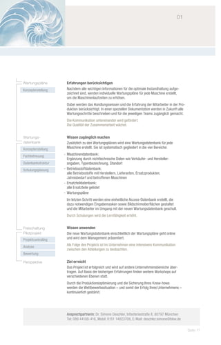 01	




Wartungspläne         Erfahrungen berücksichtigen
Konzepterstellung     Nachdem alle wichtigen Informationen für die optimale Instandhaltung aufge-
                      zeichnet sind, werden individuelle Wartungspläne für jede Maschine erstellt,
                      um die Maschinenlaufzeiten zu erhöhen.
                      Dabei werden das Handlungswissen und die Erfahrung der Mitarbeiter in der Pro-
                      duktion berücksichtigt. In einer speziellen Dokumentation werden in Zukunft alle
                      Wartungsschritte beschrieben und für die jeweiligen Teams zugänglich gemacht.
                      Die Kommunikation untereinander wird gefördert.
                      Die Qualität der Zusammenarbeit wächst.


Wartungs-             Wissen zugänglich machen
datenbank             Zusätzlich zu den Wartungsplänen wird eine Wartungsdatenbank für jede
Konzepterstellung     Maschine erstellt. Sie ist systematisch gegliedert in die vier Bereiche:

Fachbetreuung        -- Maschinendatenbank:
                        Ergänzung durch nichttechnische Daten wie Verkäufer- und Hersteller-
Datenbankstruktur       angaben, Typenbezeichnung, Standort
Schulungsplanung     -- Betriebsstoffdatenbank:
                        alle Betriebsstoffe mit Herstellern, Lieferanten, Ersatzprodukten,
                        Jahresbedarf und betroffenen Maschinen
                     -- Ersatzteildatenbank:
                        alle Ersatzteile gelistet
                     -- Wartungspläne
                      Im letzten Schritt werden eine einheitliche Access-Datenbank erstellt, die
                      dazu notwendigen Eingabemasken sowie Bildschirmoberflächen gestaltet
                      und die Mitarbeiter im Umgang mit der neuen Wartungsdatenbank geschult.
                      Durch Schulungen wird die Lernfähigkeit erhöht.


Freischaltung         Wissen anwenden
Pilotprojekt          Die neue Wartungsdatenbank einschließlich der Wartungspläne geht online
Projektcontrolling    und wird dem Management präsentiert.

Analyse               Als Folge des Projekts ist im Unternehmen eine intensivere Kommunikation
                      zwischen den Abteilungen zu beobachten.
Bewertung

Perspektive           Ziel erreicht
                      Das Projekt ist erfolgreich und wird auf andere Unternehmensbereiche über-
                      tragen. Auf Basis der bisherigen Erfahrungen finden weitere Workshops auf
                      verschiedenen Ebenen statt.
                      Durch die Produktionsoptimierung und die Sicherung Ihres Know-hows
                      werden die Wettbewerbssituation – und somit der Erfolg Ihres Unternehmens –
                      kontinuierlich gestärkt.




                      Ansprechpartnerin: Dr. Simone Deschler, Infanteriestraße 8, 80797 München
                      Tel: 089 44108-416, Mobil: 0151 14823709, E-Mail: deschler.simone@bbw.de

                                                                                                         Seite 11
 