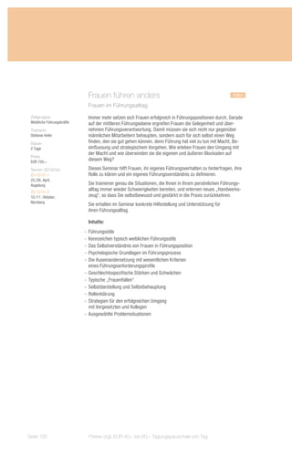 Frauen führen anders				                                                   neu
                             Frauen im Führungsalltag

 Zielgruppe:                 Immer mehr setzen sich Frauen erfolgreich in Führungspositionen durch. Gerade
 Weibliche Führungskräfte    auf der mittleren Führungsebene ergreifen Frauen die Gelegenheit und über-
 Trainerin:                  nehmen Führungsverantwortung. Damit müssen sie sich nicht nur gegenüber
 Stefanie Hofer              männlichen Mitarbeitern behaupten, sondern auch für sich selbst einen Weg
 Dauer:                      finden, den sie gut gehen können, denn Führung hat viel zu tun mit Macht, Be-
 2 Tage                      einflussung und strategischem Vorgehen. Wie erleben Frauen den Umgang mit
                             der Macht und wie überwinden sie die eigenen und äußeren Blockaden auf
 Preis:
 EUR 720,–
                             diesem Weg?
 Termin 2013/Ort:            Dieses Seminar hilft Frauen, ihr eigenes Führungsverhalten zu hinterfragen, ihre
 ZS-13131-1                  Rolle zu klären und ein eigenes Führungsverständnis zu definieren.
 25./26. April,
 Augsburg                    Sie trainieren genau die Situationen, die Ihnen in Ihrem persönlichen Führungs-
 ZS-13131-2
                             alltag immer wieder Schwierigkeiten bereiten, und erlernen neues „Handwerks-
 10./11. Oktober,            zeug“, so dass Sie selbstbewusst und gestärkt in die Praxis zurückkehren.
 Nürnberg
                             Sie erhalten im Seminar konkrete Hilfestellung und Unterstützung für
                             ihren Führungsalltag.

                             Inhalte:
                            -- Führungsstile
                            -- Kennzeichen typisch weiblichen Führungsstils
                            -- Das Selbstverständnis von Frauen in Führungsposition
                            -- Psychologische Grundlagen im Führungsprozess
                            -- Die Auseinandersetzung mit wesentlichen Kriterien
                               eines Führungsanforderungsprofils
                            -- Geschlechtsspezifische Stärken und Schwächen
                            -- Typische „Frauenfallen“
                            -- Selbstdarstellung und Selbstbehauptung
                            -- Rollenklärung
                            -- Strategien für den erfolgreichen Umgang
                               mit Vorgesetzten und Kollegen
                            -- Ausgewählte Problemsituationen




Seite 130                     Preise zzgl. EUR 40,– bis 60,– Tagungspauschale pro Tag
 