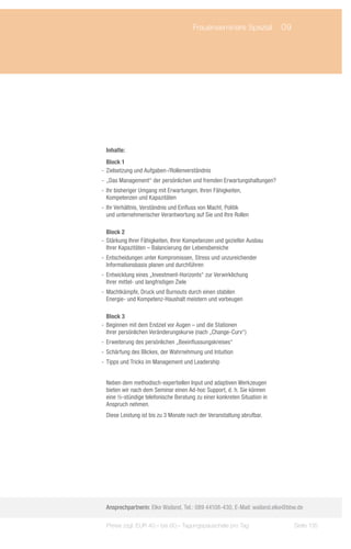 Frauenseminare Spezial	 09




 Inhalte:
   Block 1
-- Zielsetzung und Aufgaben-/Rollenverständnis
-- „Das Management“ der persönlichen und fremden Erwartungshaltungen?
-- Ihr bisheriger Umgang mit Erwartungen, Ihren Fähigkeiten,
   Kompetenzen und Kapazitäten
-- Ihr Verhältnis, Verständnis und Einfluss von Macht, Politik
   und unternehmerischer Verantwortung auf Sie und Ihre Rollen

   Block 2
-- Stärkung Ihrer Fähigkeiten, Ihrer Kompetenzen und gezielter Ausbau
   Ihrer Kapazitäten – Balancierung der Lebensbereiche
-- Entscheidungen unter Kompromissen, Stress und unzureichender
   Informationsbasis planen und durchführen
-- Entwicklung eines „Investment-Horizonts“ zur Verwirklichung
   Ihrer mittel- und langfristigen Ziele
-- Machtkämpfe, Druck und Burnouts durch einen stabilen
   Energie- und Kompetenz-Haushalt meistern und vorbeugen

   Block 3
-- Beginnen mit dem Endziel vor Augen – und die Stationen
   Ihrer persönlichen Veränderungskurve (nach „Change-Curv“)
-- Erweiterung des persönlichen „Beeinflussungskreises“
-- Schärfung des Blickes, der Wahrnehmung und Intuition
-- Tipps und Tricks im Management und Leadership


 Neben dem methodisch-expertiellen Input und adaptiven Werkzeugen
 bieten wir nach dem Seminar einen Ad-hoc Support, d. h. Sie können
 eine ½-stündige telefonische Beratung zu einer konkreten Situation in
 Anspruch nehmen.
 Diese Leistung ist bis zu 3 Monate nach der Veranstaltung abrufbar.




 Ansprechpartnerin: Elke Wailand, Tel.: 089 44108-430, E-Mail: wailand.elke@bbw.de

  Preise zzgl. EUR 40,– bis 60,– Tagungspauschale pro Tag                     Seite 135
 