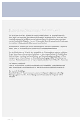 „Die Antworten zu unseren Problemen kommen aus der Zukunft und nicht von gestern.“
  Frederic Vester, deutscher Biochemiker und Umweltwissenschaftler


  Der Facharbeitermangel wird sich weiter verstärken – gerade im Bereich der Hochqualifizierten geht
  jedes zweite Unternehmen von einem zunehmenden Engpass in den kommenden fünf Jahren aus. Diese
  negative Entwicklung hat ihre Gründe nicht nur im demografischen Wandel, sondern auch in der zuneh-
  menden Komplexität der Tätigkeiten. Fach- und Führungskräfte können die anspruchsvollen Anforderungen
  immer seltener mit standardisierten Lösungswegen bewerkstelligen.

  Wissenschaftliche Weiterbildungen müssen deshalb analytische und umsetzungsorientierte Kompetenzen
  fördern, indem sie praxisorientierte und wissenschaftlich fundierte Inhalte kombinieren.

  Um den Anforderungen der Wirtschaft nach hochqualifizierten Führungskräften zu begegnen, hat die bbw-
  Gruppe Kooperationen mit verschiedenen Hochschulen ins Leben gerufen. Sie bietet Zertifikatslehrgänge
  (Datenschutz) und international anerkannte Bachelor- und Masterstudiengänge, zum Beispiel im Pflege-
  management oder in Human Resoures an. Weitere Bachelorstudiengänge in BWL, Wirtschaftsingenieur-
  wesen und Maschinenbau bietet sie in der eigenen Hochschule der Bayerischen Wirtschaft in München an.

  Der Gewinn für Unternehmen
  Dank der wirtschaftsnahen und praxisorientierten Ausrichtung der Angebote können hochqualifizierte
  Fach- und Führungskräfte das Gelernte sofort im täglichen Arbeitsumfeld gewinnbringend einsetzen.

  Der Gewinn für Beschäftigte
  Beschäftigte können ihr Wissen konsequent erweitern und sich parallel und praxisnah auf künftige
  Führungsaufgaben vorbereiten. Damit sind sie gewappnet für die wachsende Komplexität in ihrem
  Arbeitsfeld.




Seite 136
 
