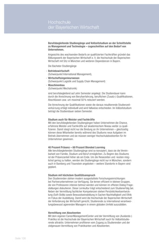 Hochschule
             der Bayerischen Wirtschaft


             Berufsbegleitende Studiengänge und Vollzeitstudium an der Schnittstelle
             zu Management und Technologie – zugeschnitten auf den Bedarf von
             Unternehmen.
             Angesichts des wachsenden Bedarfs an qualifizierten Fachkräften gründet das
             Bildungswerk der Bayerischen Wirtschaft e. V. die Hochschule der Bayerischen
             Wirtschaft mit Sitz in München und weiteren Dependancen in Bayern.
             Die Bachelor-Studiengänge
            -- Betriebswirtschaft
               (Schwerpunkt International Management),
            -- Wirtschaftsingenieurwesen
               (Schwerpunkt Logistik und Supply Chain Management)
            -- Maschinenbau
               (Schwerpunkt Mechatronik)
             sind berufsbegleitend auf zehn Semester angelegt. Die Studiendauer kann
             durch die Anrechnung von Berufserfahrung, beruflichen (Zusatz-) Qualifikationen,
             Abschlüssen usw. um maximal 50 % reduziert werden.
             Die Anrechnung der Qualifikationen sowie die daraus resultierende Studienzeit-
             verkürzung erfolgt individuell und wird fallweise entschieden. Im Vollzeitstudium
             beträgt die Studiendauer sieben Semester.

             Studium auch für Meister und Fachkräfte
             Mit den berufsbegleitenden Studiengängen haben Unternehmen die Chance,
             erfahrene Meister und Fachkräfte auf akademischem Niveau weiter zu quali-
             fizieren. Damit steigt nicht nur die Bindung an ihr Unternehmen – gleichzeitig
             können diese Mitarbeiter bereits während des Studiums neue Aufgaben im
             Betrieb übernehmen und sie müssen weniger Hochschulabsolventen für ihr
             Unternehmen gewinnen.

             40 Prozent Präsenz – 60 Prozent Blended Learning
             Alle berufsbegleitenden Studiengänge sind so konzipiert, dass sie die Verein-
             barkeit von Familie, Studium und Beruf ermöglichen. Zu Beginn des Studiums
             ist der Präsenzanteil höher als am Ende. Um die Reisezeiten und -kosten mög-
             lichst gering zu halten, werden die Studiengänge nicht nur in München, sondern
             auch in Bamberg und Traunstein angeboten – weitere Standorte in Bayern sind
             geplant.

             Studium mit höchstem Qualitätsanspruch
             Den Studierenden stehen modern ausgestattete Forschungseinrichtungen
             bei Partnerunternehmen zur Verfügung. Sie lernen effizient in kleinen Gruppen,
             die von Professoren intensiv betreut werden und können im offenen Dialog Frage-
             stellungen diskutieren. Diese Lernkultur trägt entscheidend zum Studienerfolg bei.
             Neben der Vermittlung fachlicher Kompetenzen stehen Persönlichkeitsentwick-
             lung (Soft-Skills) sowie Bewusstseinsbildung in Sachen Nachhaltigkeit und Ethik
             im Fokus der Ausbildung. Damit wird die Hochschule der Bayerischen Wirtschaft
             der Anforderung der Wirtschaft gerecht, Studierende zu international verantwor-
             tungsbewusst agierenden Managern in einem globalen Umfeld auszubilden.

             Vermittlung von Absolventen
             Mit dem eigenen CareerManagementCenter und der Vermittlung von (Auslands-)
             Praktika ist die Hochschule der Bayerischen Wirtschaft auch für Vollzeitstudie-
             rende attraktiv. Unternehmen profitieren vom Zugang zu Studierenden und der
             zielgenauen Vermittlung von Praktikanten und Absolventen.



Seite 138
 