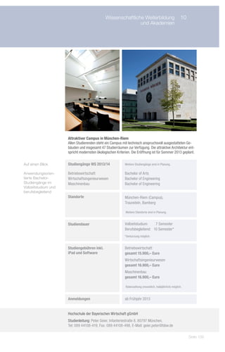 Wissenschaftliche Weiterbildung	 10
                            	                                   und Akademien




                       Attraktiver Campus in München-Riem
                       Allen Studierenden steht ein Campus mit technisch anspruchsvoll ausgestatteten Ge-
                       bäuden und insgesamt 47 Studierräumen zur Verfügung. Die attraktive Architektur ent-
                       spricht modernsten ökologischen Kriterien. Die Eröffnung ist für Sommer 2013 geplant.


Auf einen Blick       	 Studiengänge WS 2013/14            	 Weitere Studiengänge sind in Planung.

Anwendungsorien-      	 Betriebswirtschaft                 	 Bachelor of Arts
tierte Bachelor-      	 Wirtschaftsingenieurwesen          	 Bachelor of Engineering
Studiengänge im       	 Maschinenbau                       	 Bachelor of Engineering
Vollzeitstudium und
berufsbegleitend
                      	 Standorte                          	 München-Riem (Campus),
                                                           	 Traunstein, Bamberg

                                                           	 Weitere Standorte sind in Planung.


                      	 Studiendauer                       	 Vollzeitstudium:		 7 Semester
                                                           	 Berufsbegleitend:	 10 Semester*
                                                           	 *Verkürzung möglich.


                      	 Studiengebühren inkl.              	 Betriebswirtschaft
                      	 iPad und Software                  	 gesamt 15.900,– Euro
                                                           	 Wirtschaftsingenieurwesen
                                                           	 gesamt 16.900,– Euro
                                                           	 Maschinenbau
                                                           	 gesamt 16.900,– Euro

                                                           	 Ratenzahlung (monatlich, halbjährlich) möglich.


                      	 Anmeldungen                        	 ab Frühjahr 2013


                       Hochschule der Bayerischen Wirtschaft gGmbH
                       Studienleitung: Peter Geier, Infanteriestraße 8, 80797 München,
                       Tel: 089 44108-419, Fax: 089 44108-498, E-Mail: geier.peter@bbw.de

                                                                                                               Seite 139
 