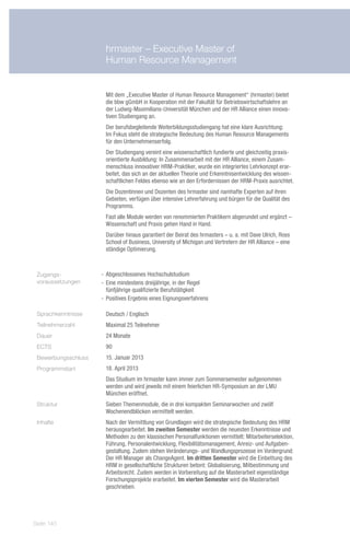 hrmaster – Executive Master of
                      Human Resource Management


                      Mit dem „Executive Master of Human Resource Management“ (hrmaster) bietet
                      die bbw gGmbH in Kooperation mit der Fakultät für Betriebswirtschaftslehre an
                      der Ludwig-Maximilians-Universität München und der HR Alliance einen innova-
                      tiven Studiengang an.
                      Der berufsbegleitende Weiterbildungsstudiengang hat eine klare Ausrichtung:
                      Im Fokus steht die strategische Bedeutung des Human Resource Managements
                      für den Unternehmenserfolg.
                      Der Studiengang vereint eine wissenschaftlich fundierte und gleichzeitig praxis-
                      orientierte Ausbildung: In Zusammenarbeit mit der HR Alliance, einem Zusam-
                      menschluss innovativer HRM-Praktiker, wurde ein integriertes Lehrkonzept erar-
                      beitet, das sich an der aktuellen Theorie und Erkenntnisentwicklung des wissen-
                      schaftlichen Feldes ebenso wie an den Erfordernissen der HRM-Praxis ausrichtet.
                      Die Dozentinnen und Dozenten des hrmaster sind namhafte Experten auf ihren
                      Gebieten, verfügen über intensive Lehrerfahrung und bürgen für die Qualität des
                      Programms.
                      Fast alle Module werden von renommierten Praktikern abgerundet und ergänzt –
                      Wissenschaft und Praxis gehen Hand in Hand.
                      Darüber hinaus garantiert der Beirat des hrmasters – u. a. mit Dave Ulrich, Ross
                      School of Business, University of Michigan und Vertretern der HR Alliance – eine
                      ständige Optimierung.



 Zugangs-            -- Abgeschlossenes Hochschulstudium
 voraussetzungen     -- Eine mindestens dreijährige, in der Regel
                        fünfjährige qualifizierte Berufstätigkeit
                     -- Positives Ergebnis eines Eignungsverfahrens

 Sprachkenntnisse     Deutsch / Englisch
 Teilnehmerzahl       Maximal 25 Teilnehmer
 Dauer                24 Monate
 ECTS                 90
 Bewerbungsschluss    15. Januar 2013
 Programmstart        18. April 2013
                      Das Studium im hrmaster kann immer zum Sommersemester aufgenommen
                      werden und wird jeweils mit einem feierlichen HR-Symposium an der LMU
                      München eröffnet.
 Struktur             Sieben Themenmodule, die in drei kompakten Seminarwochen und zwölf
                      Wochenendblöcken vermittelt werden.
 Inhalte              Nach der Vermittlung von Grundlagen wird die strategische Bedeutung des HRM
                      herausgearbeitet. Im zweiten Semester werden die neuesten Erkenntnisse und
                      Methoden zu den klassischen Personalfunktionen vermittelt: Mitarbeiterselektion,
                      Führung, Personalentwicklung, Flexibilitätsmanagement, Anreiz- und Aufgaben-
                      gestaltung. Zudem stehen Veränderungs- und Wandlungsprozesse im Vordergrund:
                      Der HR Manager als ChangeAgent. Im dritten Semester wird die Einbettung des
                      HRM in gesellschaftliche Strukturen betont: Globalisierung, Mitbestimmung und
                      Arbeitsrecht. Zudem werden in Vorbereitung auf die Masterarbeit eigenständige
                      Forschungsprojekte erarbeitet. Im vierten Semester wird die Masterarbeit
                      geschrieben.




Seite 140
 