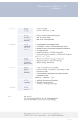 Wissenschaftliche Weiterbildung	 10
                    	                                  und Akademien




1. Semester     M1              -- 1.1 Grundlagen der BWL
              Grundlagen        -- 1.2 Theorien und Methoden des HRM


                M2              -- 2.1 Strategie und Human Resource Management
              Strategisches     -- 2.2 HRM als Business Partner
              Human Resource
                                -- 2.3 HRM und die Schaffung von Wert
              Management


2. Semester     M3              -- 3.1 Personalmarketing und Employer Branding
              Funktionen des    -- 3.2 Compensation & Benefits: Leistungsmessung und -anreize
              HRM –„State-
                                -- 3.3 Managerial Leadership: Führung als strategischer Erfolgsfaktor
              of-the-art“
                                -- 3.4 Personalentwicklung
                                -- 3.5 Kapazitätsmanagement: Flexibilisierung von Arbeit
                                -- 3.6 Arbeitsorganisation, Arbeitsgestaltung und Gesundheitsmanagement
                                   Auswahl von 4 aus 6 Themen

                M4              -- 4.1 Management von Wandel: Führung und Veränderung
              Leadership und    -- 4.2 Organisationale Energie: Unternehmen bewegen
              Transformation:
                                -- 4.3 Planspiel „Change Management“
              Managing Change


3. Semester     M5              -- 5.1 Trends und Zukunftsszenarien des HRM
              Umfeld- und       -- 5.2 Unternehmensethik, Corporate Social Responsibility und HRM
              Stakeholder-
              Management        -- 5.3 Internationales HRM
                                -- 5.4 Industrial Relations – Management der Arbeitsbeziehungen
                                -- 5.5 Arbeitsrecht und HRM
                                   Auswahl von 2 Themen aus 5.3 bis 5.5.

                M6              -- 6.1 Qualitative Forschungsarbeit: Fallstudien
              Praxisprojekte    -- 6.2  uantitative Forschungsarbeit:
                                       Q
                                       von Daten zu Handlungsempfehlungen

4. Semester     M7
              Masterarbeit




Preis         EUR 28.500,–
              inkl. Unterrichtsmaterial (Bücher, Skripte), Verpflegung während
              der Unterrichtszeit (Blockwochen), Netzwerkveranstaltungen




              Ansprechpartnerin: Silke Biermann, Infanteriestraße 8, 80797 München,
              Tel: 089 44108-412, Fax: 089 44108-498, E-Mail: biermann.silke@bbw.de

                                                                                              Seite 141
 