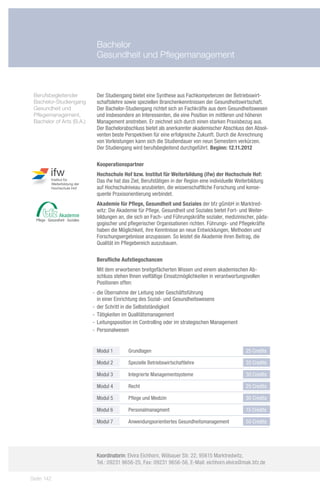 Bachelor
                            Gesundheit und Pflegemanagement



 Berufsbegleitender 	       Der Studiengang bietet eine Synthese aus Fachkompetenzen der Betriebswirt-
 Bachelor-Studiengang       schaftslehre sowie speziellen Branchenkenntnissen der Gesundheitswirtschaft.
 Gesundheit und             Der Bachelor-Studiengang richtet sich an Fachkräfte aus dem Gesundheitswesen
 Pflegemanagement,          und insbesondere an Interessenten, die eine Position im mittleren und höheren
 Bachelor of Arts (B.A.)    Management anstreben. Er zeichnet sich durch einen starken Praxisbezug aus.
                            Der Bachelorabschluss bietet als anerkannter akademischer Abschluss den Absol-
                            venten beste Perspektiven für eine erfolgreiche Zukunft. Durch die Anrechnung
                            von Vorleistungen kann sich die Studiendauer von neun Semestern verkürzen.
                            Der Studiengang wird berufsbegleitend durchgeführt. Beginn: 12.11.2012

                            Kooperationspartner
                            Hochschule Hof bzw. Institut für Weiterbildung (ifw) der Hochschule Hof:
                            Das ifw hat das Ziel, Berufstätigen in der Region eine individuelle Weiterbildung
                            auf Hochschulniveau anzubieten, die wissenschaftliche Forschung und konse-
                            quente Praxisorientierung verbindet.
                            Akademie für Pflege, Gesundheit und Soziales der bfz gGmbH in Marktred-
                            witz: Die Akademie für Pflege, Gesundheit und Soziales bietet Fort- und Weiter-
                            bildungen an, die sich an Fach- und Führungskräfte sozialer, medizinischer, päda-
                            gogischer und pflegerischer Organisationen richten. Führungs- und Pflegekräfte
                            haben die Möglichkeit, ihre Kenntnisse an neue Entwicklungen, Methoden und
                            Forschungsergebnisse anzupassen. So leistet die Akademie ihren Beitrag, die
                            Qualität im Pflegebereich auszubauen.

                            Berufliche Aufstiegschancen
                            Mit dem erworbenen breitgefächerten Wissen und einem akademischen Ab-
                            schluss stehen Ihnen vielfältige Einsatzmöglichkeiten in verantwortungsvollen
                            Positionen offen:
                           -- die Übernahme der Leitung oder Geschäftsführung
                              in einer Einrichtung des Sozial- und Gesundheitswesens
                           -- der Schritt in die Selbstständigkeit
                           -- Tätigkeiten im Qualitätsmanagement
                           -- Leitungsposition im Controlling oder im strategischen Management
                           -- Personalwesen


                            Modul 1        Grundlagen                                               25 Credits

                            Modul 2        Spezielle Betriebswirtschaftlehre                        35 Credits

                            Modul 3        Integrierte Managementsysteme                            30 Credits

                            Modul 4        Recht                                                    25 Credits

                            Modul 5        Pflege und Medizin                                       30 Credits

                            Modul 6        Personalmanagment                                        15 Credits

                            Modul 7        Anwendungsorientiertes Gesundheitsmanagement             50 Credits




                            Koordinatorin: Elvira Eichhorn, Wölsauer Str. 22, 95615 Marktredwitz,
                            Tel.: 09231 9656-25, Fax: 09231 9656-56, E-Mail: eichhorn.elvira@mak.bfz.de

Seite 142
 