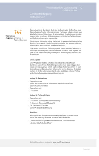 Wissenschaftliche Weiterbildung	 10
      	                                   und Akademien
 Zertifikatslehrgang
 Datenschutz



 Datenschutz ist ein Grundrecht. So fordert der Gesetzgeber die Berufung eines
 Datenschutzbeauftragten mit entsprechender Fachkunde, sobald mehr als neun
 Mitarbeiter in einem Unternehmen die automatisierte Verarbeitung personenbe-
 zogener Daten vornehmen. Schlüsselpersonen mit fundierten Fachkenntnissen
 sind für Unternehmen daher unverzichtbar.
 Gemeinsam in Kooperation mit der Hochschule für angewandte Wissenschaften
 Augsburg haben wir ein Zertifikatsangebot geschaffen, das wissenschaftliches
 Know-how mit wirtschaftlichen Denkweisen verbindet.
 Experten aus Industrie und Forschung bereiten Sie als (künftige) Datenschutz-
 beauftragte mit Hintergrund- und Spezialwissen auf die vor Ihnen liegende Auf-
 gabe vor und zeigen Ihnen geeignete Wege zur Umsetzung des Datenschutzes
 im Betrieb auf.

 Unser Angebot
 Unser Angebot ist modular aufgebaut und dadurch besonders flexibel.
 Sie können aus mehreren Weiterbildungsmodulen (zwei- bis dreitägigen Semi-
 naren) ganz individuell und zeitlich wie thematisch flexibel auswählen. Je nach
 Vorkenntnissen und gewünschtem Schwerpunkt können Sie genau die Module
 buchen, die für Sie nutzenbringend sind. Jedes Modul kann mit einer Prüfung
 an der Hochschule Augsburg abgeschlossen werden.

 Module für Basiswissen
-- Datenschutzpraxis
   (Klein- und mittelständische Unternehmen oder Großunternehmen)
-- Datenschutzdokumentation
-- Datenschutzrecht
-- IT-Sicherheit

 Module für Fortgeschrittene
-- Datenschutzrecht
-- IT-Sicherheit (Schwerpunkt Datenverarbeitung)
-- IT-Sicherheit (Schwerpunkt Netzwerk)
-- ITIL Foundation v3 Zertifikat
-- CompTIA+ Security Zertifizierung

 Abschluss
 Mit erfolgreichem Bestehen bestimmter Module können auch zwei von der
 Hochschule Augsburg verliehene Zertifikate erworben werden:
-- „Datenschutzbeauftragter Kleinunternehmen bzw. Großunternehmen“
-- „Certified Data Protection Officer“




 Weitere Informationen hierzu unter www.bbwbfz-seminare.de



                                                                                   Seite 143
 