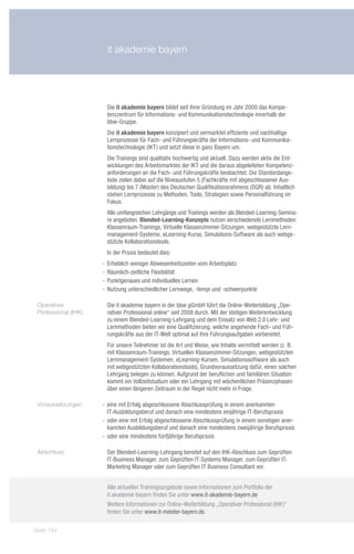 it akademie bayern




                       Die it akademie bayern bildet seit ihrer Gründung im Jahr 2000 das Kompe-
                       tenzzentrum für Informations- und Kommunikationstechnologie innerhalb der
                       bbw-Gruppe.
                       Die it akademie bayern konzipiert und vermarktet effiziente und nachhaltige
                       Lernprozesse für Fach- und Führungskräfte der Informations- und Kommunika-
                       tionstechnologie (IKT) und setzt diese in ganz Bayern um.
                       Die Trainings sind qualitativ hochwertig und aktuell. Dazu werden aktiv die Ent-
                       wicklungen des Arbeitsmarktes der IKT und die daraus abgeleiteten Kompetenz-
                       anforderungen an die Fach- und Führungskräfte beobachtet. Die Standardange-
                       bote zielen dabei auf die Niveaustufen 5 (Fachkräfte mit abgeschlossener Aus-
                       bildung) bis 7 (Master) des Deutschen Qualifikationsrahmens (DQR) ab. Inhaltlich
                       stehen Lernprozesse zu Methoden, Tools, Strategien sowie Personalführung im
                       Fokus.
                       Alle umfangreichen Lehrgänge und Trainings werden als Blended-Learning-Semina-
                       re angeboten. Blended-Learning-Konzepte nutzen verschiedenste Lernmethoden:
                       Klassenraum-Trainings, Virtuelle Klassenzimmer-Sitzungen, webgestützte Lern-
                       management-Systeme, eLearning-Kurse, Simulations-Software als auch webge-
                       stützte Kollaborationstools.
                       In der Praxis bedeutet dies:
                      -- Erheblich weniger Abwesenheitszeiten vom Arbeitsplatz
                      -- Räumlich-zeitliche Flexibilität
                      -- Punktgenaues und individuelles Lernen
                      -- Nutzung unterschiedlicher Lernwege, -tempi und -schwerpunkte

 Operativer            Die it akademie bayern in der bbw gGmbH führt die Online-Weiterbildung „Ope-
 Professional (IHK)    rativer Professional online“ seit 2008 durch. Mit der stetigen Weiterentwicklung
                       zu einem Blended-Learning-Lehrgang und dem Einsatz von Web 2.0 Lehr- und
                       Lernmethoden bieten wir eine Qualifizierung, welche angehende Fach- und Füh-
                       rungskräfte aus der IT-Welt optimal auf ihre Führungsaufgaben vorbereitet.
                       Für unsere Teilnehmer ist die Art und Weise, wie Inhalte vermittelt werden (z. B.
                       mit Klassenraum-Trainings, Virtuellen Klassenzimmer-Sitzungen, webgestützten
                       Lernmanagement-Systemen, eLearning-Kursen, Simulationssoftware als auch
                       mit webgestützten Kollaborationstools), Grundvoraussetzung dafür, einen solchen
                       Lehrgang belegen zu können. Aufgrund der beruflichen und familiären Situation
                       kommt ein Vollzeitstudium oder ein Lehrgang mit wöchentlichen Präsenzphasen
                       über einen längeren Zeitraum in der Regel nicht mehr in Frage.

 Voraussetzungen      -- eine mit Erfolg abgeschlossene Abschlussprüfung in einem anerkannten
                         IT-Ausbildungsberuf und danach eine mindestens einjährige IT-Berufspraxis
                      -- oder eine mit Erfolg abgeschlossene Abschlussprüfung in einem sonstigen aner-
                         kannten Ausbildungsberuf und danach eine mindestens zweijährige Berufspraxis
                      -- oder eine mindestens fünfjährige Berufspraxis

 Abschluss             Der Blended-Learning-Lehrgang bereitet auf den IHK-Abschluss zum Geprüften
                       IT-Business Manager, zum Geprüften IT-Systems Manager, zum Geprüften IT-
                       Marketing Manager oder zum Geprüften IT Business Consultant vor.


                       Alle aktuellen Trainingsangebote sowie Informationen zum Portfolio der
                       it akademie bayern finden Sie unter www.it-akademie-bayern.de
                       Weitere Informationen zur Online-Weiterbildung „Operativer Professional (IHK)“
                       finden Sie unter www.it-meister-bayern.de.

Seite 144
 