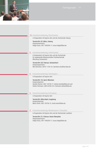 Fachtagungen	 11
    	




	



10. 	ndustriemeistertag Oberfranken
    I
	 in Kooperation mit bayme vbm und der Hochschule Coburg

	   Termin/Ort: 07. März, Coburg
	   Ansprechpartnerin:
	   Helga Kraus, 0911 946295-11, kraus.helga@bbw.de



5. 	 Industriemeistertag Unterfranken
	 in Kooperation mit bayme vbm und der Hochschule
	 für angewandte Wissenschaften Fachhochschule
	 Würzburg-Schweinfurt

	   Termin/Ort: 28. Februar, Schweinfurt
	   Ansprechpartnerin:
	   Mira Bernhart, 09721 1724-43, bernhart.mira@sw.bbw.de



5. 	 Industriemeistertag Oberbayern
	 in Kooperation mit bayme vbm

	   Termin/Ort: 18. April, München
	   Ansprechpartner:
	   Daniela Starker, 0821 56756-17, starker.daniela@bbw.de und
	   Stefan Hohmann, 089 44108-414, hohmann.stefan@bbw.de



5. 	 Industriemeistertag Schwaben
	 in Kooperation mit bayme vbm

	   Termin/Ort: März/April, Augsburg
	   Ansprechpartner:
	   Mario Streit, 0821 56756-15, streit.mario@bbw.de



2. 	 Industriemeistertag Niederbayern-Oberpfalz
	 in Kooperation mit bayme vbm und der Hochschule Landshut

	   Termin/Ort: 21. Februar, Raum Oberpfalz
	   Ansprechpartnerin:
	   Helga Kraus, 0911 946295-11, kraus.helga@bbw.de




                                                                  Seite 147
 