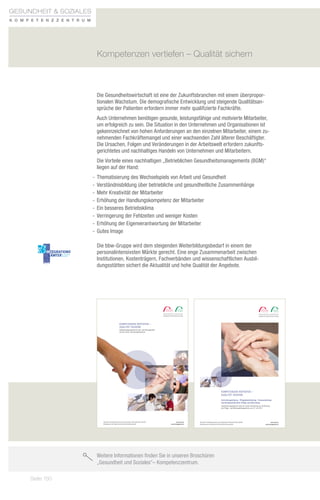 aus- und Weiterbildung im Gesundheitswesen mit bbw und bfz sind der Grundstein für
Gesundheit  Soziales berufliche perspektiven und herausragende Karrieremöglichkeiten.
                 sehr gute
K o m p e t e n zz e n t r u m
                                 Die pflege und Betreuung von menschen eröffnen interessante tätigkeitsfelder.
                                 sie lassen den Beruf zur Berufung werden und tragen zu mehr lebensqualität und
                                 lebenszufriedenheit bei.

                                 Wir bieten die fort- und Weiterbildungen in unterschiedlichen zeitmodellen an –
                                            Kompetenzen vertiefen – Qualität sichern
                                 von vollzeit bis teilzeit bzw. berufsbegleitend oder als fernlehrgang.




                                            Die Gesundheitswirtschaft ist eine der Zukunftsbranchen mit einem überpropor-
                                            tionalen Wachstum. Die demografische Entwicklung und steigende Qualitätsan-
                                            sprüche der Patienten erfordern immer mehr qualifizierte Fachkräfte.
                                            Auch Unternehmen benötigen gesunde, leistungsfähige und motivierte Mitarbeiter,
                                            um erfolgreich zu sein. Die Situation in den Unternehmen und Organisationen ist
                                            gekennzeichnet von hohen Anforderungen an den einzelnen Mitarbeiter, einem zu-
                                            nehmenden Fachkräftemangel und einer wachsenden Zahl älterer Beschäftigter.
                                            Die Ursachen, Folgen und Veränderungen in der Arbeitswelt erfordern zukunfts-
                                            gerichtetes und nachhaltiges Handeln von Unternehmen und Mitarbeitern.
                                            Die Vorteile eines nachhaltigen „Betrieblichen Gesundheitsmanagements (BGM)“
                                            liegen auf der Hand:
                                          -- Thematisierung des Wechselspiels von Arbeit und Gesundheit
                                          -- Verständnisbildung über betriebliche und gesundheitliche Zusammenhänge
                                          -- Mehr Kreativität der Mitarbeiter
                                          -- Erhöhung der Handlungskompetenz der Mitarbeiter
                                          -- Ein besseres Betriebsklima
                                          -- Verringerung der Fehlzeiten und weniger Kosten
                                          -- Erhöhung der Eigenverantwortung der Mitarbeiter
                                          -- Gutes Image

                                            Die bbw-Gruppe wird dem steigenden Weiterbildungsbedarf in einem der
                                            personalintensivsten Märkte gerecht. Eine enge Zusammenarbeit zwischen
                                            Institutionen, Kostenträgern, Fachverbänden und wissenschaftlichen Ausbil-
                                            dungsstätten sichert die Aktualität und hohe Qualität der Angebote.

  QM-System, zertifiziert nach
  DIN EN ISO 9001:2008


                                                                  B ER AT U NG U N D I N FO R M AT I O N
                                                                  Gerne beraten Sie die Kollegen an den Standorten über Inhalte,
                                                                  Prüfungsmodalitäten, Finanzierungs- und Förderungsmöglichkeiten.
                                                                                                                                                                                   Gesundheit  soziales                                                                                                                            GESUNDHEIT  SOZIALES
                                                                                                                                                                                    K o m p e t e n z z e n t r u m                                                                                                                 K O M P E T E N Z Z E N T R U M
                                                                     bbw Aschaffenburg                         bfz Hof                                    bbw Memmingen/                              bfz Rosenheim
                                                                     (PDL, GPB)                                (PA, EL, PDL, GPB)                         Illertissen                                 (EL, PDL)
                                                                  Lange Straße 14                           Schleizer Straße 5–7                          (PA, EL, PDL, GPB)                       Gießereistraße 43
                                                                  63741 Aschaffenburg                       95028 Hof                                  Marktplatz 11                               83022 Rosenheim
                                                                                    Kompetenzen vertiefen –
                                                                  Telefon 06021 4176-0
                                                                  Telefax 06021 4176-120
                                                                                                            Telefon 09281 7254-0
                                                                                                            Telefax 09281 7254-54
                                                                                                                                                       89257 Illertissen
                                                                                                                                                       Telefon 07303 9639-13
                                                                                                                                                                                                   Telefon 08031 2073-0
                                                                                                                                                                                                   Telefax 08031 2073-628
                                                                                    Qualität sichern
                                                                  E-Mail info@ab.bfz.de                     E-Mail info@ho.bfz.de                      Telefax 07303 9639-30                       E-Mail info@ro.bfz.de
                                                                                                                                                       E-Mail info@mm.bfz.de
                                                                                    Qualifizierungsangebote für fach- und führungskräfte
                                                                     bfz Augsburg                      bfz Kempten/Immenstadt      bfz München                                                        bbw Schweinfurt
                                                                                  aus dem sozial-
                                                                     (PA, EL, PDL, GPB)
                                                                                                    und Gesundheitswesen
                                                                                                       (PA, GPB)                   (PA, EL, PDL)                                                      (PDL, GPB)
                                                                  Ulmer Straße 160                          Haubenschloßstraße 3                       Landshuter Allee 8-10                       Londonstraße 20
                                                                  86156 Augsburg                            87435 Kempten                              80336 München                               97424 Schweinfurt
                                                                  Telefon 0821 40802-0                      Telefon 0831 52149-0                       Telefon 089 1895529-0                       Telefon 09721 1724-0
                                                                  Telefax 0821 40802-39                     Telefax 0831 52149-20                      Telefax 089 1895529-50                      Telefax 09721 1724-50
                                                                  E-Mail info@a.bfz.de                      E-Mail info@ke.bfz.de                      E-Mail info@m.bfz.de                        E-Mail info@sw.bfz.de

                                                                     bbw Bamberg/Forchheim                     bbw Landshut                               bfz Nürnberg                                bbw Traunstein
                                                                     (PA, EL, PDL, GPB)                        (PA, EL, PDL)                              (EL, PDL)                                   (PA, EL, PDL)
                                                                  Konrad-Ott-Straße 2                       Schillerstraße 2                           Fürther Straße 212                          Gewerbepark Kaserne 17
                                                                  91301 Forchheim                           84034 Landshut                             90429 Nürnberg                              83278 Traunstein
                                                                  Telefon 09191 3205-0                      Telefon 0871 96226-0                       Telefon 0911 93197-272                      Telefon 0861 98651-0
                                                                  Telefax 09191 3205-20                     Telefax 0871 96226-60                      Telefax 0911 93197-150                      Telefax 0861 98651-30
                                                                  E-Mail bfs.ap.schulleitung                E-Mail info@la.bfz.de                      E-Mail info@n.bfz.de                        E-Mail info@ts.bfz.de
                                                                             @ba.bfz.de
                                                                     bfz Bayreuth                              bfz Marktredwitz                           bfz Regensburg/Neumarkt                     bfz Würzburg
                                                                     (PA, PDL, GPB)                            (PA, EL, PDL, GPB)                         (PA)                                        (PA, EL, PDL, GPB)
                                                                  Eduard-Bayerlein-Straße 3                 Wölsauer Straße 20                         Kerschensteinerstraße 2                     Mergentheimer Straße 180
                                                                  95445 Bayreuth                            95615 Marktredwitz                         92318 Neumarkt                              97084 Würzburg
                                                                  Telefon 0921 78999-0                      Telefon 09231 9656-0                       Telefon 09181 2681-0                        Telefon 0931 6150-0
                                                                  Telefax 0921 78999-30                     Telefax 09231 9656-56                      Telefax 09181 2681-20                       Telefax 0931 6150-177
                                                                  E-Mail info@bt.bfz.de                     E-Mail info@mak.bfz.de                     E-Mail info@r.bfz.de                        E-Mail info@wue.bfz.de

                                                                  PA = Praxisanleitung · EL = Einrichtungsleitung · PDL = Pflegedienstleitung · GPB = Gerontopsychiatrische Pflege und Betreuung



                                                                  FI N A N ZI ERU NG U N D FÖ R DERU NG
                                                                  Neu! Mit Ausnahme der Praxisanleitung können die Teilneh-                            Ältere ab 45 Jahren ihre beruﬂichen Qualiﬁkationen an aktuel-
                                                                  mer über das sog. Meister-BAföG eine Förderung beantra-                              le Arbeitsanforderungen anpassen. www.arbeitsagentur.de
                                                                  gen. Das von Bund und Ländern ﬁnanzierte Aufstiegsfortbil-
                                                                  dungsförderungsgesetz (AFBG) – Meister-BAföG begründet                               Über die Bildungsprämie übernimmt der Bund 50 Prozent der
                                                                  einen individuellen Rechtsanspruch auf Förderung von beruﬂi-                         Weiterbildungskosten, maximal jedoch 500 Euro, wenn das
                                                                  chen Aufstiegsfortbildungen. www.meister-bafoeg.info                                 Einkommen eine bestimmte Höhe nicht übersteigt.
                                                                                                                                                       www.bildungspraemie.info                                                                                                    KOMPETENZEN VERTIEFEN –
                                                                  Mit Hilfe des Sonderprogramms WeGebAU (Weiterbildung Ge-
                                                                  ringqualiﬁzierter und beschäftigter älterer Arbeitnehmer in                                                                                                                                                      QUALITÄT SICHERN
                                                                  Unternehmen) der Agentur für Arbeit können Ungelernte und
                                                                                                                                                                                                                                                                                   Einrichtungsleitung · Pflegedienstleitung · Praxisanleitung ·
                                                                                                                                                                                                                                                                                   Gerontopsychiatrische Pflege und Betreuung
                                                                  Informationen                             bfz gGmbH/bbw gGmbH                                                                                                                                                    Qualifizierungsangebote nach der neuen Verordnung zur Ausführung
                                                                  Cornelia Janni-Schmid                     Zentrale – Büro Augsburg                                                                                                                                               des Pflege- und Wohnqualitätsgesetzes vom 27. Juli 2011
                                                                  Leiterin Produktmanagement                Ulmer Straße 160
                                                                  Gesundheitswesen                          86156 Augsburg
                                                                                                                                                                                                                              Stand April 2012




                                                                  E-Mail: janni-schmid.cornelia@            Telefon: 0821 40802-158
                                                                  zentrale.bfz.de                           Telefax: 0821 40802-39


                                                  Berufliche Fortbildungszentren der Bayerischen Bayerischen Wirtschaft (bfz) gGmbH
                                                               Berufliche Fortbildungszentren der Wirtschaft (bfz) gGmbH                                                                                  www.bfz.de
                                                                                                                                                                                                           www.bfz.de                            Berufliche Fortbildungszentren der Bayerischen Wirtschaft (bfz) gGmbH                              www.bfz.de
                                                  Bildungswerk der Bayerischen Bayerischen Wirtschaft (bbw) gGmbH
                                                               Bildungswerk der Wirtschaft (bbw) gGmbH                                                                                              www.bbwggmbh.de
                                                                                                                                                                                                     www.bbwggmbh.de                             Bildungswerk der Bayerischen Wirtschaft (bbw) gGmbH                                          www.bbwggmbh.de



                                              10_4-Seiter ID_4298.indd 2-3                                                                                                                                                                                                                                                                                      11.04.12 14:00




                                            Weitere Informationen finden Sie in unseren Broschüren
                                            „Gesundheit und Soziales– Kompetenzzentrum.

          Seite 150
 