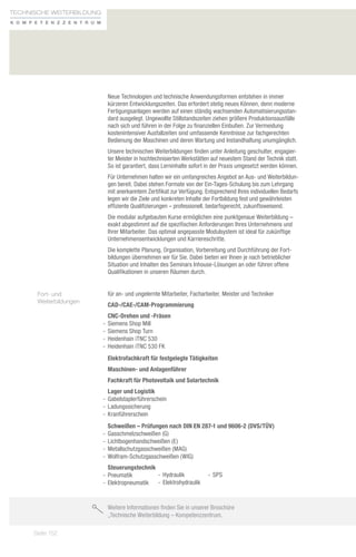 Technische weiterbildung
K o m p e t e n zz e n t r u m




                                  Neue Technologien und technische Anwendungsformen entstehen in immer
                                  kürzeren Entwicklungszeiten. Das erfordert stetig neues Können, denn moderne
                                  Fertigungsanlagen werden auf einen ständig wachsenden Automatisierungsstan-
                                  dard ausgelegt. Ungewollte Stillstandszeiten ziehen größere Produktionsausfälle
                                  nach sich und führen in der Folge zu finanziellen Einbußen. Zur Vermeidung
                                  kostenintensiver Ausfallzeiten sind umfassende Kenntnisse zur fachgerechten
                                  Bedienung der Maschinen und deren Wartung und Instandhaltung unumgänglich.
                                  Unsere technischen Weiterbildungen finden unter Anleitung geschulter, engagier-
                                  ter Meister in hochtechnisierten Werkstätten auf neuestem Stand der Technik statt.
                                  So ist garantiert, dass Lerninhalte sofort in der Praxis umgesetzt werden können.
                                  Für Unternehmen halten wir ein umfangreiches Angebot an Aus- und Weiterbildun-
                                  gen bereit. Dabei stehen Formate von der Ein-Tages-Schulung bis zum Lehrgang
                                  mit anerkanntem Zertifikat zur Verfügung. Entsprechend Ihres individuellen Bedarfs
                                  legen wir die Ziele und konkreten Inhalte der Fortbildung fest und gewährleisten
                                  effiziente Qualifizierungen – professionell, bedarfsgerecht, zukunftsweisend.
                                  Die modular aufgebauten Kurse ermöglichen eine punktgenaue Weiterbildung –
                                  exakt abgestimmt auf die spezifischen Anforderungen Ihres Unternehmens und
                                  Ihrer Mitarbeiter. Das optimal angepasste Modulsystem ist ideal für zukünftige
                                  Unternehmensentwicklungen und Karriereschritte.
                                  Die komplette Planung, Organisation, Vorbereitung und Durchführung der Fort-
                                  bildungen übernehmen wir für Sie. Dabei bieten wir Ihnen je nach betrieblicher
                                  Situation und Inhalten des Seminars Inhouse-Lösungen an oder führen offene
                                  Qualifikationen in unseren Räumen durch.


        Fort- und                 für an- und ungelernte Mitarbeiter, Facharbeiter, Meister und Techniker
        Weiterbildungen
                                  CAD-/CAE-/CAM-Programmierung
                                    CNC-Drehen und -Fräsen
                                 -- Siemens Shop Mill
                                 -- Siemens Shop Turn
                                 -- Heidenhain iTNC 530
                                 -- Heidenhain iTNC 530 FK
                                  Elektrofachkraft für festgelegte Tätigkeiten
                                  Maschinen- und Anlagenführer
                                  Fachkraft für Photovoltaik und Solartechnik
                                    Lager und Logistik
                                 -- Gabelstaplerführerschein
                                 -- Ladungssicherung
                                 -- Kranführerschein
                                    Schweißen – Prüfungen nach DIN EN 287-1 und 9606-2 (DVS/TÜV)
                                 -- Gasschmelzschweißen (G)
                                 -- Lichtbogenhandschweißen (E)
                                 -- Metallschutzgasschweißen (MAG)
                                 -- Wolfram-Schutzgasschweißen (WIG)
                                    Steuerungstechnik
                                 -- Pneumatik         -- Hydraulik           -- SPS
                                 -- Elektropneumatik  -- Elektrohydraulik


                                  Weitere Informationen finden Sie in unserer Broschüre
                                  „Technische Weiterbildung – Kompetenzzentrum.

       Seite 152
 