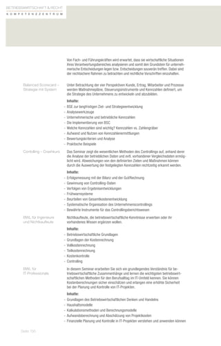 Betriebswirtschaft  Recht
K o m p e t e n zz e n t r u m




                                  Von Fach- und Führungskräften wird erwartet, dass sie wirtschaftliche Situationen
                                  ihres Verantwortungsbereiches analysieren und somit den Grundstein für unterneh-
                                  merische Entscheidungen legen bzw. Entscheidungen souverän treffen. Dabei sind
                                  der rechtsichere Rahmen zu betrachten und rechtliche Vorschriften einzuhalten.

        Balanced Scorecard –      Unter Betrachtung der vier Perspektiven Kunde, Ertrag, Mitarbeiter und Prozesse
        Strategie mit System      werden Maßnahmepläne, Steuerungsinstrumente und Kennzahlen definiert, um
                                  die Strategie des Unternehmens zu entwickeln und abzubilden.
                                    Inhalte:
                                 -- BSE zur langfristigen Ziel- und Strategieentwicklung
                                 -- Analysewerkzeuge
                                 -- Unternehmerische und betriebliche Kennzahlen
                                 -- Die Implementierung von BSC
                                 -- Welche Kennzahlen sind wichtig? Kennzahlen vs. Zahlengräber
                                 -- Aufwand und Nutzen von Kennzahlenermittlungen
                                 -- Bewertungskriterien und Analyse
                                 -- Praktische Beispiele
        Contolling – Crashkurs    Das Seminar zeigt die wesentlichen Methoden des Controllings auf, anhand derer
                                  die Analyse der betrieblichen Daten und evtl. vorhandener Vergleichsdaten ermög-
                                  licht wird. Abweichungen von den definierten Zielen und Maßnahmen können
                                  durch die Auswertung der festgelegten Kennzahlen rechtzeitig erkannt werden.
                                    Inhalte:
                                 -- Erfolgsmessung mit der Bilanz und der GuVRechnung
                                 -- Gewinnung von Controlling-Daten
                                 -- Verfolgen von Ergebnisentwicklungen
                                 -- Frühwarnsysteme
                                 -- Beurteilen von Gesamtkostenentwicklung
                                 -- Systematische Organisation des Unternehmenscontrollings
                                 -- Bewährte Instrumente für das Controllingsberichtswesen
        BWL für Ingenieure        Nichtkaufleute, die betriebswirtschaftliche Kenntnisse erwerben oder ihr
        und Nichtkaufleute        vorhandenes Wissen ergänzen wollen.
                                    Inhalte:
                                 -- Betriebswirtschaftliche Grundlagen
                                 -- Grundlagen der Kostenrechnung
                                 -- Vollkostenrechnung
                                 -- Teilkostenrechnung
                                 -- Kostenkontrolle
                                 -- Controlling
        BWL für                   In diesem Seminar erarbeiten Sie sich ein grundlegendes Verständnis für be-
        IT-Professionals          triebswirtschaftliche Zusammenhänge und lernen die wichtigsten betriebswirt-
                                  schaftlichen Methoden für den Berufsalltag im IT-Umfeld kennen. Sie können
                                  Kostenberechnungen sicher einschätzen und erlangen eine erhöhte Sicherheit
                                  bei der Planung und Kontrolle von IT-Projekten.
                                    Inhalte:
                                 -- Grundlagen des Betriebswirtschaftlichen Denken und Handelns
                                 -- Haushaltsmodelle
                                 -- Kalkulationsmethoden und Berechnungsmodelle
                                 -- Aufwandsberechnung und Abschätzung von Projektkosten
                                 -- Finanzielle Planung und Kontrolle in IT-Projekten verstehen und anwenden können

       Seite 156
 