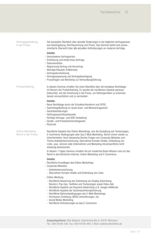 Fachbereiche	 12
                            	




Vertragsgestaltung     Der kompakte Überblick über aktuelle Änderungen in der täglichen Vertragspraxis
in der Praxis          aus Gesetzgebung, Rechtsprechung und Praxis. Das Seminar bietet eine praxis-
                       orientierte Übersicht über alle aktuellen Anforderungen an moderne Verträge.
                         Inhalte:
                      -- Verschiedene Vertragsarten			
                      -- Entstehung und Inhalt eines Vertrags
                      -- Dokumentation 			
                      -- Abgrenzung Vertrag und Vorvertrag
                      -- Wichtige Klauseln (Fallstricke)
                      -- Vertragsdurchsetzung
                      -- Vertragsanpassung und Vertragsbeendigung
                      -- Praxisfragen und Workshop zur Verhandlungsführung

Produkthaftung         In diesem Seminar erhalten Sie einen Überblick über die komplexe Rechtslage
                       im Bereich der Produkthaftung. Es werden die rechtlichen Aspekte genauso
                       beleuchtet, wie die Umsetzung in die Praxis, um Haftungsrisiken zu erkennen,
                       besser einzuschätzen und zu vermeiden.
                         Inhalte:
                      -- Neue Rechtslage durch die Schuldrechtsreform und GPSG
                      -- Sachmängelhaftung im neuen Kauf- und Werkvertragsrecht
                      -- Garantieerklärungen
                      -- Haftungsausschlussklauseln
                      -- Richtige Vertrags- und AGB-Gestaltung
                      -- Geräte- und Produktsicherheitsgesetz
                      -- Rückrufe

Online-Marketing-      Rechtliche Aspekte des Online-Marketings, wie die Gestaltung von Textanzeigen,
Recht in der Praxis    E-Commerce-Bedingungen oder das E-Mail-Marketing, führen immer wieder zu
                       Unsicherheiten. Auch klassische Rechts-Fragen von Corporate Websites zum
                       Thema Anbieterkennzeichnung, Übernahme fremder Inhalte, Einbindung von
                       Links, usw., können viele Unternehmer und Marketing-Verantwortliche nicht
                       eindeutig beantworten.
                       In diesem 1-Tages-Seminar erhalten Sie ein fundiertes Basis-Wissen rund um das
                       Recht in den Bereichen Internet, Online-Marketing und E-Commerce.
                         Inhalte:
                      -- Rechtliche Grundlagen des Online-Marketings
                      -- Corporate Websites
                         -- Anbieterkennzeichnung
                         -- Übernahme fremder Inhalte und Einbindung von Links
                      -- Online-Werbung
                         -- Rechtliche Bewertung der Einbindung von Display Advertising,
                            Bannern, Pop-Ups, Textlinks und Textanzeigen sowie Video-Ads
                         -- Rechtliche Aspekte von Keyword-Advertising (z.B. Google-AdWords)
                         -- Rechtliche Aspekte der Suchmaschinenoptimierung
                         -- Rechtliche Rahmenbedingungen des E-Mail-Marketings
                         -- Permission-Einholung, BDSG-Anforderungen, etc.
                         -- Social Media-Marketing
                         -- Rechtliche Anforderungen an das E-Commerce




                       Ansprechpartnerin: Elke Wailand, Infanteriestraße 8, 80797 München,
                       Tel.: 089 44108-430, Fax: 089 44108-498, E-Mail: wailand.elke@bbw.de

                                                                                                         Seite 157
 