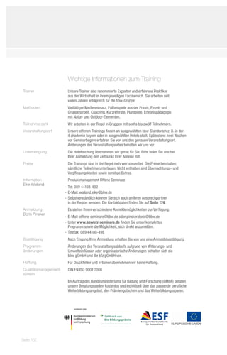 Wichtige Informationen zum Training
Trainer                 Unsere Trainer sind renommierte Experten und erfahrene Praktiker
                        aus der Wirtschaft in ihrem jeweiligen Fachbereich. Sie arbeiten seit
                        vielen Jahren erfolgreich für die bbw-Gruppe.
Methoden                Vielfältiger Medieneinsatz, Fallbeispiele aus der Praxis, Einzel- und
                        Gruppenarbeit, Coaching, Kurzreferate, Planspiele, Erlebnispädagogik
                        mit Natur- und Outdoor-Elementen.
Teilnehmerzahl          Wir arbeiten in der Regel in Gruppen mit sechs bis zwölf Teilnehmern.
Veranstaltungsort       Unsere offenen Trainings finden an ausgewählten bbw-Standorten z. B. in der
                        it akademie bayern oder in ausgewählten Hotels statt. Spätestens zwei Wochen
                        vor Seminarbeginn erfahren Sie von uns den genauen Veranstaltungsort.
                        Änderungen des Veranstaltungsortes behalten wir uns vor.
Unterbringung           Die Hotelbuchung übernehmen wir gerne für Sie. Bitte teilen Sie uns bei
                        Ihrer Anmeldung den Zeitpunkt Ihrer Anreise mit.
Preise                  Die Trainings sind in der Regel mehrwertsteuerfrei. Die Preise beinhalten
                        sämtliche Teilnehmerunterlagen. Nicht enthalten sind Übernachtungs- und
                        Verpflegungskosten sowie sonstige Extras.
Information             Produktmanagement Offene Seminare
Elke Wailand
                       -- Tel: 089 44108-430
                       -- E-Mail: wailand.elke@bbw.de
                       -- Selbstverständlich können Sie sich auch an Ihren Ansprechpartner
                          in der Region wenden. Die Kontaktdaten finden Sie auf Seite 174.
Anmeldung               Es stehen Ihnen verschiedene Anmeldemöglichkeiten zur Verfügung:
Doris Pinsker
                       -- E-Mail: offene-seminare@bbw.de oder pinsker.doris@bbw.de
                       -- Unter www.bbwbfz-seminare.de finden Sie unser komplettes
                          Programm sowie die Möglichkeit, sich direkt anzumelden.
                       -- Telefax: 089 44108-498
Bestätigung             Nach Eingang Ihrer Anmeldung erhalten Sie von uns eine Anmeldebestätigung.
Programm-               Änderungen des Veranstaltungsablaufs aufgrund von Witterungs- und
änderungen              Umwelteinflüssen oder organisatorische Änderungen behalten sich die
                        bbw gGmbH und die bfz gGmbH vor.
Haftung                 Für Druckfehler und Irrtümer übernehmen wir keine Haftung.
Qualitätsmanagement-    DIN EN ISO 9001:2008
system
                        Im Auftrag des Bundesministeriums für Bildung und Forschung (BMBF) beraten
                        unsere Beratungsstellen kostenlos und individuell über das passende berufliche
                        Weiterbildungsangebot, den Prämiengutschein und das Weiterbildungssparen.




Seite 162
 