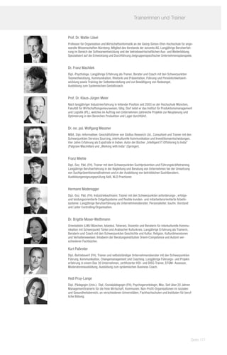 Trainerinnen und Trainer	
             	

Prof. Dr. Walter Lösel
Professor für Organisation und Wirtschaftsinformatik an der Georg-Simon-Ohm-Hochschule für ange-
wandte Wissenschaften Nürnberg. Mitglied des Vorstands der avicento AG. Langjährige Berufserfah-
rung im Bereich der Softwareentwicklung und der betriebswirtschaftlichen Aus- und Weiterbildung.
Spezialisiert auf die Entwicklung und Durchführung zielgruppenspezifischer Unternehmensplanspiele.


Dr. Franz Machilek
Dipl.-Psychologe. Langjährige Erfahrung als Trainer, Berater und Coach mit den Schwerpunkten
Teamentwicklung, Kommunikation, Rhetorik und Präsentation, Führung und Persönlichkeitsent-
wicklung sowie Training der Selbstdarstellung und zur Bewältigung von Redeangst.
Ausbildung zum Systemischen Gestaltcoach.


Prof. Dr. Klaus-Jürgen Meier
Nach langjähriger Industrieerfahrung in leitender Position seit 2003 an der Hochschule München,
Fakultät für Wirtschaftsingenieurwesen, tätig. Dort leitet er das Institut für Produktionsmanagement
und Logistik (IPL), welches im Auftrag von Unternehmen zahlreiche Projekte zur Neuplanung und
Optimierung in den Bereichen Produktion und Lager durchführt.


Dr. rer. pol. Wolfgang Messner
MBA, Dipl.-Informatiker. Geschäftsführer von GloBus Research Ltd., Consultant und Trainer mit den
Schwerpunkten Services Sourcing, interkulturelle Kommunikation und Investitionsentscheidungen.
Vier Jahre Erfahrung als Expatriate in Indien. Autor der Bücher „Intelligent IT Offshoring to India“
(Palgrave Macmillan) und „Working with India“ (Springer).


Franz Miehle
Dipl.-Soz. Päd. (FH). Trainer mit dem Schwerpunkten Suchtprävention und Führungskräftetraining.
Langjährige Berufserfahrung in der Begleitung und Beratung von Unternehmen bei der Umsetzung
von Suchtpräventionsmaßnahmen und in der Ausbildung von betrieblichen Suchtberatern.
Ausbildungereignungsprüfung AdA, NLD Practioner.


Hermann Moderegger
Dipl.-Soz. Päd. (FH). Industriekaufmann; Trainer mit den Schwerpunkten anforderungs-, erfolgs-
und leistungsorientierte Entgeltsysteme und flexible kunden- und mitarbeiterorientierte Arbeits-
systeme. Langjährige Berufserfahrung als Unternehmensberater, Personalleiter, kaufm. Vorstand
und Leiter Controlling/Organisation.


Dr. Brigitte Moser-Weithmann
Orientalistin (LMU München, Istanbul, Teheran), Dozentin und Beraterin für interkulturelle Kommu-
nikation mit Schwerpunkt Türkei und Arabischer Kulturkreis. Langjährige Erfahrung als Trainerin,
Beraterin und Coach mit den Schwerpunkten Geschichte und Kultur, Religion, Kulturdimensionen
und Verhaltensweisen. Inhaberin der Beratungsinstitution Orient-Competence und Autorin ver-
schiedener Fachbücher.

Kurt Paßreiter
Dipl.-Betriebswirt (FH). Trainer und selbstständiger Unternehmensberater mit den Schwerpunkten
Führung, Kommunikation, Changemanagement und Coaching. Langjährige Führungs- und Projekt-
erfahrung in einem Dax 30 Unternehmen, zertifizierter HDI- und DISG-Trainer, EFQM- Assessor,
Moderatorenausbildung, Ausbildung zum systemischen Business Coach.


Hedi Pruy-Lange
Dipl.-Pädagogin (Univ.); 	Dipl.-Sozialpädagogin (FH), Psychogerontologin, Msc. Seit über 20 Jahren
Managementtrainerin für die freie Wirtschaft, Kommunen, Non-Profit-Organisationen im sozialen
und Gesundheitsbereich, an verschiedenen Universitäten, Fachhochschulen und Instituten für beruf-
liche Bildung.




                                                                                                    Seite 171
 