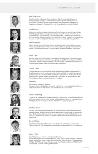Trainerinnen und Trainer	
              	

Peter Skramovsky
Staatlich geprüfter Betriebswirt. Trainer und Coach mit den Schwerpunkten Berufs- und
Arbeitspädagogik, Führung und Kommunikation, Berufsbildungsrecht und Jugendarbeits-
schutzgesetz. Langjährige Berufserfahrung in der Aus- und Weiterbildung. Erfahrung in der
Aufgabenerstellung und Prüfungsdurchführung durch mehrjährige ehrenamtliche Tätigkeit.


Frank Strathus
Mitbegründer und Geschäftsführender Gesellschafter des Institutes for Conflict Dynamic Europe
GmbH. Langjährige Berufserfahrung in internationalen Senior HR-Business Partner bzw. HR Lei-
tungsfunktionen in unterschiedlichen Branchen. Ausgewiesener Experte im Talent Management,
der Organisations- und Teamentwicklung. Erfahrener Trainer, Berater und Coach für Führungskräfte
 Teams. Ausbilder und Mitglied der Prüfungskommission zur Coaching-Ausbildung FU Berlin.

Eva Stumpfegger
Diplom-Kauffrau (Universität Passau). Dozentin und Beraterin für interkulturelle Kommunikation
mit Schwerpunkt Wirtschaft der Türkei und der arabischen Welt. Langjährige internationale Erfah-
rung im Finanzdienstleistungsbereich (Brokerage, Asset Management, Bank und Versicherung).



Rainer Theile
Dipl.-Betriebswirt (FH). Trainer mit den Schwerpunkten Führungsverhalten, Führungsinstrumente,
Krankenrückkehrgespräche und Fehlzeiten. Langjährige Berufserfahrung als bbw Leiter für Mittel-,
Oberfranken, Oberpfalz, vorher verschiedene Führungspositionen in der Industrie für Personal- und
Organisationsentwicklung. Trainerlizenz bei der VWAG, Hans Rhode.


Thomas Theiler
Thomas Theiler M.Sc. ist Geschäftsführer der IPL Beratung GmbH und war vorher viele Jahre in
Produktionsunternehmen in verantwortungsvollen Positionen tätig. Er sammelte Erfahrungen als
Produktionsleiter im automotiven Umfeld. Heute berät er Unternehmen in den Bereichen Prozess-
verbesserungen, Material- und Informationslogistik. Schwerpunkte der Beratungsleistung sind
Themen aus dem Toyota Produktionssystem und Intralogistik.

Elvira Volz
Dipl.-Ökonom, Telecoach®, Mediatorin
Consultant, Trainerin, ausgebildeter Telecoach® und Autorin im E-Learning. Langjährige Erfahrung
als Präsenztrainerin und im E-Learning, auch in der Ausbildung von Teletutoren.



Gerhard Wartenberg
Trainer mit den Schwerpunkten moderne Führung und Kommunikation. Langjährige Berufserfahrung
als Process Engineer, Process Center Manager und selbstständiger Berater für Prozessoptimierung,
KVP, Organisationsentwicklung und effektive Methoden des Gruppenmanagements.



Friedhelm Widulla
Dipl.-Ing. (FH). Langjährige Industrietätigkeit bei unterschiedlichen Großgeräteherstellern für die
Halbleiterindustrie. Seit 2008 bei der Hochschule München als Lehrbeauftragter und wissenschaft-
licher Mitarbeiter tätig. Schwerpunkte an der Hochschule und dem Institut für Produktionsmanage-
ment und Logistik sind ERP-Systeme mit dem Fokus Materialwirtschaft, Produktionsplanung und
Lagerlogistik.

Dr. Josef Wigger
Dipl.-Physiker. Langjährige Erfahrung als Trainer, Berater und Coach mit den Schwerpunkten
Lean Production und Lean Management. Produktionsleiter in der Automobil- und der Textilbranche.




Evelyn E. Wild
Geschäftsführerin und Trainerin in internationalen Projekten.
Master Certifying Instructor of PhotoReading® und Genius Code® (Learning Strategies Corporation,
Paul R. Scheele, USA), Senior-Trainerin für STRUCTOGRAM® Trainings-System 1-3, Mastertrainerin
für PrEgo MILDE® Mentaltraining, Akkreditierung für Team Management Systems® (TMS®), Zertifi-
zierungen in NLP, System. Coaching, LifeKinetik® Pro.

                                                                                                   Seite 173
 