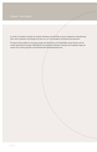 Wissen verknüpfen




 Im Center of Excellence verbinden wir fachliche Disziplinen und Soft Skills zu einem erfolgreichen Gesamtkonzept.
 Denn reines Fachwissen reicht längst nicht mehr aus, um in der komplexen Arbeitswelt voranzukommen.

 Für diesen Erfolg erstellen wir eine genau Analyse der Bedürfnisse und Problemfelder unserer Kunden und ent-
 wickeln zielorientierte Lösungen. Mit didaktisch und methodisch adäquaten Trainings und Lehrgängen tragen wir
 unseren Teil zu einem gesunden und funktionierenden Betriebsorganismus bei.




Seite 16
 