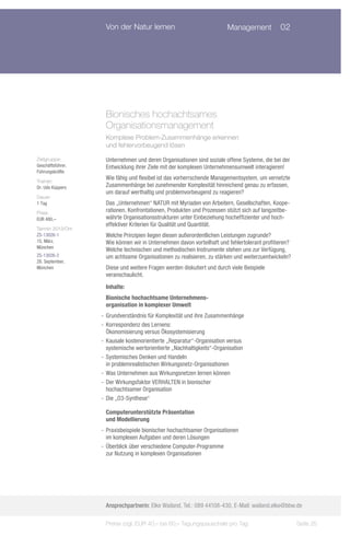 Von der Natur lernen                                Management	 02




                    Bionisches hochachtsames 	
                    Organisationsmanagement
                    Komplexe Problem-Zusammenhänge erkennen
                    und fehlervorbeugend lösen

Zielgruppe:         Unternehmen und deren Organisationen sind soziale offene Systeme, die bei der
Geschäftsführer,    Entwicklung ihrer Ziele mit der komplexen Unternehmensumwelt interagieren!
Führungskräfte
Trainer:
                    Wie fähig und flexibel ist das vorherrschende Managementsystem, um vernetzte
Dr. Udo Küppers     Zusammenhänge bei zunehmender Komplexität hinreichend genau zu erfassen,
                    um darauf werthaltig und problemvorbeugend zu reagieren?
Dauer:
1 Tag               Das „Unternehmen“ NATUR mit Myriaden von Arbeitern, Gesellschaften, Koope-
Preis:              rationen, Konfrontationen, Produkten und Prozessen stützt sich auf langzeitbe-
EUR 480,–           währte Organisationsstrukturen unter Einbeziehung hocheffizienter und hoch-
                    effektiver Kriterien für Qualität und Quantität.
Termin 2013/Ort:
ZS-13026-1          Welche Prinzipien liegen diesen außerordentlichen Leistungen zugrunde?
15. März,           Wie können wir in Unternehmen davon vorteilhaft und fehlertolerant profitieren?
München
                    Welche technischen und methodischen Instrumente stehen uns zur Verfügung,
ZS-13026-2          um achtsame Organisationen zu realisieren, zu stärken und weiterzuentwickeln?
28. September,
München             Diese und weitere Fragen werden diskutiert und durch viele Beispiele
                    veranschaulicht.
                    Inhalte:
                    Bionische hochachtsame Unternehmens-
                    organisation in komplexer Umwelt
                   -- Grundverständnis für Komplexität und ihre Zusammenhänge
                   -- Korrespondenz des Lernens:
                      Ökonomisierung versus Ökosystemisierung
                   -- Kausale kostenorientierte „Reparatur“-Organisation versus
                      systemische wertorientierte „Nachhaltigkeits“-Organisation
                   -- Systemisches Denken und Handeln
                      in problemrealistischen Wirkungsnetz-Organisationen
                   -- Was Unternehmen aus Wirkungsnetzen lernen können
                   -- Der Wirkungsfaktor VERHALTEN in bionischer
                      hochachtsamer Organisation
                   -- Die „O3-Synthese“

                    Computerunterstützte Präsentation
                    und Modellierung
                   -- Praxisbeispiele bionischer hochachtsamer Organisationen
                      im komplexen Aufgaben und deren Lösungen
                   -- Überblick über verschiedene Computer-Programme
                      zur Nutzung in komplexen Organisationen




                    Ansprechpartnerin: Elke Wailand, Tel.: 089 44108-430, E-Mail: wailand.elke@bbw.de

                    Preise zzgl. EUR 40,– bis 60,– Tagungspauschale pro Tag                           Seite 25
 