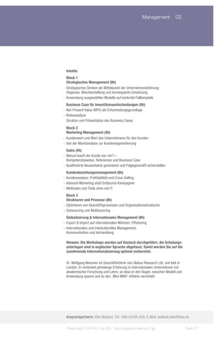 Management	 02




  Inhalte:
   Block 1
   Strategisches Management (8h)
-- Strategisches Denken als Mittelpunkt der Unternehmensführung:
   Diagnose, Weichenstellung und konsequente Umsetzung
-- Anwendung ausgewählter Modelle auf konkrete Fallbeispiele
   Business Case für Investitionsentscheidungen (8h)
-- Net-Present Value (NPV) als Entscheidungsgrundlage
-- Risikoanalyse
   Struktur und Präsentation des Business Cases
   Block 2
   Marketing Management (4h)
-- Kundenwert und Wert des Unternehmens für den Kunden
-- Von der Marktanalyse zur Kundensegmentierung
   Sales (4h)
-- Warum kauft der Kunde von mir? –
   Kompetenzbeweise, Referenzen und Business Case
-- Qualifizierte Neukontakte generieren und Folgegeschäft sicherstellen
   Kundenbeziehungsmanagement (8h)
-- Kundenanalyse: Profitabilität und Cross-Selling
-- Inbound-Marketing statt Outbound-Kampagnen
-- Methoden und Tools ohne viel IT
   Block 3
   Strukturen und Prozesse (8h)
-- Optimieren von Geschäftsprozessen und Organisationsstrukturen
-- Outsourcing und Multisourcing
   Globalisierung & Internationales Management (8h)
-- Export & Import auf internationalen Märkten; Offshoring
-- Internationales und interkulturelles Management,
   Kommunikation und Verhandlung

  Hinweis: Die Workshops werden auf Deutsch durchgeführt, die Schulungs-
  unterlagen sind in englischer Sprache abgefasst. Damit werden Sie auf die
  zunehmende Internationalisierung optimal vorbereitet.

  Dr. Wolfgang Messner ist Geschäftsführer von Globus Research Ltd. und lebt in
  London. Er verbindet jahrelange Erfahrung in internationalen Unternehmen mit
  akademischer Forschung und Lehre, so dass er den Bogen zwischen Modell und
  Anwendung spannt und so den „Mini MBA“ effektiv vermittelt.




  Ansprechpartnerin: Elke Wailand, Tel.: 089 44108-430, E-Mail: wailand.elke@bbw.de

  Preise zzgl. EUR 40,– bis 60,– Tagungspauschale pro Tag                         Seite 27
 