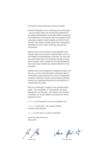 Die Zukunft ist Herausforderung und Chance zugleich.

Derselbe Arbeitsplatz von der Ausbildung bis zum Rentenalter
– das war einmal. Ebenso wie die gesamte Gesellschaft ist
die heutige Arbeitswelt dem strukturellen Wandel unterworfen.
Von Arbeitnehmern wird erwartet, dass sie kompetent mit Ver-
änderungen umgehen, flexibel reagieren und nicht an Altem
verhaften. Die meisten wechseln während ihrer lebenslangen
Arbeitskarriere immer wieder die Position oder auch das
Unternehmen.

Ebenso müssen sich Unternehmen darauf einstellen, dass
Veränderungen immer schneller aufeinanderfolgen und in Zu-
kunft vielleicht Problemstellungen auftauchen, die man heute
noch nicht einmal erahnt. Ein schlüssiges Konzept von heute
kann in wenigen Jahren veraltet sein, eine aktuell belächelte
Idee bringt morgen vielleicht den größten Erfolg Ihrer Firmen-
geschichte.

Deshalb reichen heute eingefahrene, eingleisige Konzepte nicht
mehr aus, um sich in der Arbeitswelt zu behaupten oder ein
wirtschaftlich starkes Unternehmen zu führen. Breitgefächer-
tes Wissen, Offenheit im Denken und grenzüberschreitendes
Handeln sind unabdingbare Bausteine am persönlichen und
unternehmerischen Erfolg.

Nicht nur von Managern, sondern von der gesamten Beleg-
schaft – vom Facharbeiter zur Führungskraft, vom Auszu-
bildenden bis zum Techniker – wird verlangt, sich zeitlebens
fortzubilden, um für die Probleme und Chancen der Zukunft
gewappnet zu sein.

Bildung ist die Konstante in einer sich wandelnden Zeit.

Fortschritt ist das Ziel – wie er jedoch aussieht,
ist selbst Teil des Wandels.

Zukunft ist die Chance, auf die wir hinarbeiten.

Nutzen Sie unser Know-how.
bbw und bfz.




Herbert Loebe                                        Anna Engel-Köhler
 