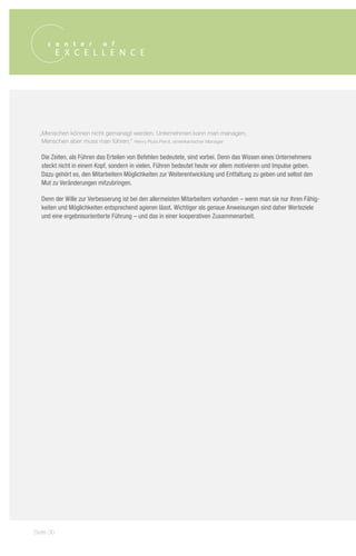 „Menschen können nicht gemanagt werden. Unternehmen kann man managen,
   Menschen aber muss man führen.“ Henry Ross Perot, amerikanischer Manager

  Die Zeiten, als Führen das Erteilen von Befehlen bedeutete, sind vorbei. Denn das Wissen eines Unternehmens
  steckt nicht in einem Kopf, sondern in vielen. Führen bedeutet heute vor allem motivieren und Impulse geben.
  Dazu gehört es, den Mitarbeitern Möglichkeiten zur Weiterentwicklung und Entfaltung zu geben und selbst den
  Mut zu Veränderungen mitzubringen.

  Denn der Wille zur Verbesserung ist bei den allermeisten Mitarbeitern vorhanden – wenn man sie nur ihren Fähig-
  keiten und Möglichkeiten entsprechend agieren lässt. Wichtiger als genaue Anweisungen sind daher Werteziele
  und eine ergebnisorientierte Führung – und das in einer kooperativen Zusammenarbeit.




Seite 30
 