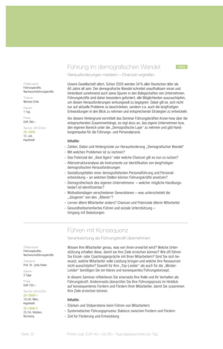 Führung im demografischen Wandel	                                           neu
                            Herausforderungen meistern – Chancen ergreifen

 Zielgruppe:                Unsere Gesellschaft altert. Schon 2020 werden 34 % aller Deutschen älter als
 Führungskräfte,            60 Jahre alt sein. Der demografische Wandel schreitet unaufhaltsam voran und
 Nachwuchsführungskräfte
                            hinterlässt zunehmend auch seine Spuren in den Belegschaften von Unternehmen.
 Trainer:                   Führungskräfte sind daher besonders gefordert, alle Möglichkeiten auszuschöpfen,
 Michael Zirlik             um diesen Herausforderungen wirkungsvoll zu begegnen. Dabei gilt es, sich nicht
 Dauer:                     nur auf aktuelle Probleme zu beschränken, sondern v.a. auch die langfristigen
 1 Tag                      Entwicklungen in den Blick zu nehmen und entsprechende Strategien zu entwickeln.
 Preis:                     Vor diesem Hintergrund vermittelt das Seminar Führungskräften Know-how über die
 EUR 390,–                  entsprechenden Zusammenhänge, es regt dazu an, das eigene Unternehmen bzw.
 Termin 2013/Ort:           den eigenen Bereich unter die „Demografische Lupe“ zu nehmen und gibt Hand-
 ZS-13029                   lungsimpulse für die Führungs- und Personalpraxis.
 12. Juli,
 Ingolstadt                   Inhalte:
                           -- Zahlen, Daten und Hintergründe zur Herausforderung „Demografischer Wandel“
                           -- Mit welchen Problemen ist zu rechnen?
                           -- Das Potenzial der „Best Agers“ oder welche Chancen gilt es nun zu nutzen?
                           -- Altersstrukturanalyse als Instrumente zur Identifikation von langfristigen
                              demografischen Herausforderungen
                           -- Gestaltungsfelder einer demografiefesten Personalführung und Personal-
                              entwicklung – an welchen Stellen können Führungskräfte ansetzen?
                           -- Demografiecheck des eigenen Unternehmens – welcher mögliche Handlungs-
                              bedarf ist identifizierbar?
                           -- Motivationslagen verschiedener Generationen – was unterscheidet die
                              „Jüngeren“ von den „Älteren“?
                           -- Lernen ältere Mitarbeiter anders? Chancen und Potenziale älterer Mitarbeiter
                           -- Gesundheitsorientiertes Führen und soziale Unterstützung –
                              Umgang mit Belastungen



                            Führen mit Konsequenz
                            Verantwortung als Führungskraft übernehmen

 Zielgruppe:                Wissen Ihre Mitarbeiter genau, was von ihnen erwartet wird? Welche Unter-
 Führungskräfte,            stützung erhalten diese, damit sie ihre Ziele erreichen können? Wie oft führen
 Nachwuchsführungskräfte
                            Sie Einzel- oder Coachinggespräche mit Ihren Mitarbeitern? Sind Sie sich be-
 Trainerin:                 wusst, welche Mitarbeiter volle Leistung bringen und welche ihre Ressourcen
 Prof. Dr. Jutta Heller     nicht ausschöpfen? Sowohl für Ihre „Top-Leister“ als auch für die „Minder-
 Dauer:                     Leister“ benötigen Sie ein klares und konsequentes Führungskonzept.
 2 Tage
                            In diesem Seminar reflektieren Sie einerseits Ihre Rolle und Ihr Verhalten als
 Preis:                     Führungskraft. Andererseits überprüfen Sie Ihre Führungspraxis im Hinblick
 EUR 720,–                  auf konsequenteres Fordern und Fördern Ihrer Mitarbeiter, damit Sie zusammen
 Termin 2013/Ort:           Ihre Ziele erreichen können.
 ZS-13030-1
 19./20. März,                Inhalte:
 Ingolstadt
                           -- Stärken und Stolpersteine beim Führen von Mitarbeitern
 ZS-13030-2
 23./24. Oktober,          -- Systematischer Führungsprozess: Balance zwischen Fordern und Fördern
 Nürnberg                  -- Zeit für Förderung und Entwicklung



Seite 32                    Preise zzgl. EUR 40,– bis 60,– Tagungspauschale pro Tag
 
