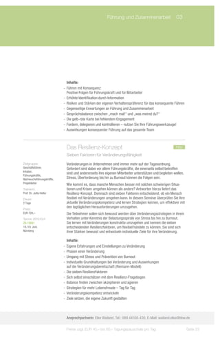 Führung und Zusammenarbeit	 03




                              Inhalte:
                           -- Führen mit Konsequenz:
                              Positive Folgen für Führungskraft und für Mitarbeiter
                           -- Erhöhte Identifikation durch Information
                           -- Risiken und Stärken der eigenen Verhaltenspräferenz für das konsequente Führen
                           -- Gegenseitige Erwartungen an Führung und Zusammenarbeit
                           -- Gesprächsbalance zwischen „mach mal!“ und „was meinst du?“
                           -- Die gelb-rote Karte bei fehlendem Engagement
                           -- Fordern, delegieren und kontrollieren – nutzen Sie Ihre Führungswerkzeuge!
                           -- Auswirkungen konsequenter Führung auf das gesamte Team



                            Das Resilienz-Konzept				                                                  neu
                            Sieben Faktoren für Veränderungsfähigkeit

Zielgruppe:                 Veränderungen in Unternehmen sind immer mehr auf der Tagesordnung.
Geschäftsführer,            Gefordert sind dabei vor allem Führungskräfte, die einerseits selbst betroffen
Inhaber,
                            sind und andererseits ihre eigenen Mitarbeiter unterstützen und begleiten wollen.
Führungskräfte,
Nachwuchsführungskräfte,    Stress, Überforderung bis hin zu Burnout können die Folgen sein.
Projektleiter               Wie kommt es, dass manche Menschen besser mit solchen schwierigen Situa-
Trainerin:                  tionen und Krisen umgehen können als andere? Antworten hierzu liefert das
Prof. Dr. Jutta Heller      Resilienz-Konzept. Demnach sind sieben Faktoren entscheidend, ob ein Mensch
Dauer:                      flexibel mit Veränderungen umgehen kann. In diesem Seminar überprüfen Sie Ihre
2 Tage                      aktuelle Veränderungskompetenz und lernen Strategien kennen, um effektiver mit
                            den tagtäglichen Herausforderungen umzugehen.
Preis:
EUR 720,–                   Die Teilnehmer sollen sich bewusst werden über Veränderungsstrategien in ihrem
Termin 2012/Ort:            Verhalten unter Kenntnis der Belastungsspirale von Stress bis hin zu Burnout.
ZS-13031                    Sie lernen mit Veränderungen konstruktiv umzugehen und kennen die sieben
18./19. Juni,               entschei­ enden Resilienzfaktoren, um flexibel handeln zu können. Sie sind sich
                                     d
Nürnberg                    ihrer Stärken bewusst und entwickeln individuelle Ziele für ihre Veränderung.

                              Inhalte:
                           -- Eigene Erfahrungen und Einstellungen zu Veränderung
                           -- Phasen einer Veränderung
                           -- Umgang mit Stress und Prävention von Burnout
                           -- Individuelle Grundhaltungen bei Veränderung und Auswirkungen
                              auf die Veränderungsbereitschaft (Riemann-Modell)
                           -- Die sieben Resilienzfaktoren
                           -- Sich selbst einschätzen mit dem Resilienz-Fragebogen
                           -- Balance finden zwischen akzeptieren und agieren
                           -- Strategien für mehr Lebensfreude – Tag für Tag
                           -- Veränderungskompetenz entwickeln
                           -- Ziele setzen, die eigene Zukunft gestalten




                            Ansprechpartnerin: Elke Wailand, Tel.: 089 44108-430, E-Mail: wailand.elke@bbw.de

                            Preise zzgl. EUR 40,– bis 60,– Tagungspauschale pro Tag                             Seite 33
 