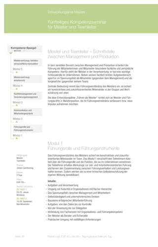 Entwicklungslinie Meister

                                Fünfteiliges Kompetenzseminar
                                für Meister und Teamleiter



Kompetenz-Spiegel
  Meister
                                Meister und Teamleiter – Schnittstelle
                                zwischen Management und Produktion
  Meisterwerkzeug: betriebs-
  wirtschaftliche Kennzahlen
                                In dem sensiblen Bereich zwischen Management und Produktion erfordert die
 Modul 5                        Führung der Mitarbeiterinnen und Mitarbeiter besondere fachliche und persönliche
                                Kompetenz. Hierfür steht der Meister in der Verantwortung; er hat eine wichtige
                                Schlüsselrolle im Unternehmen. Neben seinem fachlich breiten Aufgabenbereich
  Meisterwerkzeug:              agiert er im Spannungsfeld als Mitarbeiter (gegenüber dem Management) und als
  Arbeitsrecht                  Vorgesetzter (gegenüber seinem Team).
 Modul 4                        Zentrale Bedeutung nimmt das Führungsverständnis des Meisters ein; es sichert
                                ein konstruktives und zukunftsorientiertes Miteinander in der Gruppe und Wert-
  Konfliktmanagement und        schätzung von oben.
  Veränderungsmanagement        Die bbw-Entwicklungslinie „Führen als Meister“ richtet sich an Meister und Füh-
                                rungskräfte in Meisterposition, die ihr Führungsverständnis verbessern bzw. neue
 Modul 3
                                Impulse aufnehmen möchten.

  Kommunikation und
  Mitarbeitergespräche

 Modul 2


  Führungsrolle und
  Führungsinstrumente

 Modul 1


                                Modul 1
                                Führungsrolle und Führungsinstrumente
    Zielgruppe:                 Das Führungsverständnis des Meisters sichert ein konstruktives und zukunfts-
    Meister,                    orientiertes Miteinander im Team. Das Modul 1 verschafft den Teilnehmern Klar-
    Teamleiter
                                heit über die Führungsrolle und die Position, die sie im Unternehmen einnehmen.
    Trainer:                    Die Teilnehmer erhalten Werkzeuge zur ziel- und mitarbeiterorientierten Führung
    Johann Garnitschnig         und lernen den Zusammenhang zwischen Führungsverhalten und Leistungsver-
    Dauer:                      halten kennen. Zudem werden sie zu einer kritischen Selbsteinschätzung der
    2 Tage                      eigenen Wirkung sensibilisiert.
    Preis:
    EUR 720,–                     Inhalte:
    Termin 2013/Ort:
                               -- Aufgaben und Verantwortung
    ZS-13037-1                 -- Umgang mit Autorität in Organisationen mit flacher Hierarchie
    24./25. Januar,            -- Das Spannungsfeld zwischen Management und Mitarbeitern
    Würzburg
                               -- Selbstständigkeit und unternehmerisches Denken
    ZS-13037-2
    19./20. September,         -- Bausteine erfolgreicher Mitarbeiterführung
    Bad Wörishofen             -- Aufgaben: von den Zielen bis zur Kontrolle
                               -- Von der Anweisung bis zur Delegation
                               -- Verbindung von Fachwissen mit Organisations- und Führungskompetenz
                               -- Der Meister als Berater und Entwickler
                               -- Praktischer Umgang mit vielfältigen Anforderungen




   Seite 38                     Preise zzgl. EUR 40,– bis 60,– Tagungspauschale pro Tag
 