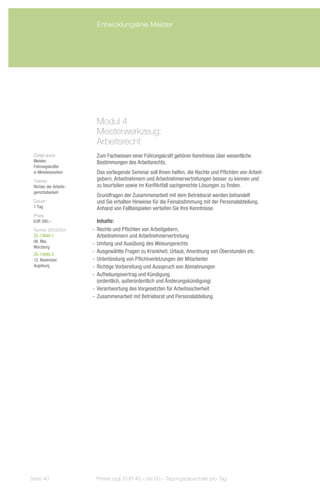 Entwicklungslinie Meister




                         Modul 4
                         Meisterwerkzeug:
                         Arbeitsrecht
 Zielgruppe:             Zum Fachwissen einer Führungskraft gehören Kenntnisse über wesentliche
 Meister,                Bestimmungen des Arbeitsrechts.
 Führungskräfte
 in Meisterposition      Das vorliegende Seminar soll Ihnen helfen, die Rechte und Pflichten von Arbeit-
 Trainer:                gebern, Arbeitnehmern und Arbeitnehmervertretungen besser zu kennen und
 Richter der Arbeits-    zu beurteilen sowie im Konfliktfall sachgerechte Lösungen zu finden.
 gerichtsbarkeit
                         Grundfragen der Zusammenarbeit mit dem Betriebsrat werden behandelt
 Dauer:                  und Sie erhalten Hinweise für die Feinabstimmung mit der Personalabteilung.
 1 Tag                   Anhand von Fallbeispielen vertiefen Sie Ihre Kenntnisse.
 Preis:
 EUR 390,–                 Inhalte:
 Termin 2013/Ort:       -- Rechte und Pflichten von Arbeitgebern,
 ZS-13040-1                Arbeitnehmern und Arbeitnehmervertretung
 08. Mai,
                        -- Umfang und Ausübung des Weisungsrechts
 Würzburg
 ZS-13040-2
                        -- Ausgewählte Fragen zu Krankheit, Urlaub, Anordnung von Überstunden etc.
 12. November,          -- Unterbindung von Pflichtverletzungen der Mitarbeiter
 Augsburg               -- Richtige Vorbereitung und Ausspruch von Abmahnungen
                        -- Aufhebungsvertrag und Kündigung
                           (ordentlich, außerordentlich und Änderungskündigung)
                        -- Verantwortung des Vorgesetzten für Arbeitssicherheit
                        -- Zusammenarbeit mit Betriebsrat und Personalabteilung




Seite 40                 Preise zzgl. EUR 40,– bis 60,– Tagungspauschale pro Tag
 