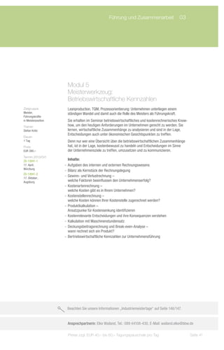 Führung und Zusammenarbeit	 03




                      Modul 5
                      Meisterwerkzeug:
                      Betriebswirtschaftliche Kennzahlen
Zielgruppe:           Leanproduction, TQM, Prozessorientierung: Unternehmen unterliegen einem
Meister,              ständigen Wandel und damit auch die Rolle des Meisters als Führungskraft.
Führungskräfte
in Meisterposition    Sie erhalten im Seminar betriebswirtschaftliches und kostenrechnerisches Know-
Trainer:              how, um den heutigen Anforderungen im Unternehmen gerecht zu werden. Sie
Stefan Krötz          lernen, wirtschaftliche Zusammenhänge zu analysieren und sind in der Lage,
                      Entscheidungen auch unter ökonomischen Gesichtspunkten zu treffen.
Dauer:
1 Tag                 Denn nur wer eine Übersicht über die betriebswirtschaftlichen Zusammenhänge
Preis:                hat, ist in der Lage, kostenbewusst zu handeln und Entscheidungen im Sinne
EUR 390,–             der Unternehmensziele zu treffen, umzusetzen und zu kommunizieren.
Termin 2013/Ort:
ZS-13041-1              Inhalte:
17. April,           -- Aufgaben des internen und externen Rechnungswesens
Würzburg
                     -- Bilanz als Kernstück der Rechnungslegung
ZS-13041-2
17. Oktober,
                     -- Gewinn- und Verlustrechnung –
Augsburg                welche Faktoren beeinflussen den Unternehmenserfolg?
                     -- Kostenartenrechnung –
                        welche Kosten gibt es in Ihrem Unternehmen?
                     -- Kostenstellenrechnung –
                        welche Kosten können Ihrer Kostenstelle zugerechnet werden?
                     -- Produktkalkulation –
                        Ansatzpunke für Kostensenkung identifizieren
                     -- Kostenrelevante Entscheidungen und ihre Konsequenzen verstehen
                     -- Kalkulation mit Maschinenstundensatz
                     -- Deckungsbeitragsrechnung und Break-even-Analyse –
                        wann rechnet sich ein Produkt?
                     -- Bertriebswirtschaftliche Kennzahlen zur Unternehmensführung




                      Beachten Sie unsere Informationen „Industriemeistertage“ auf Seite 146/147.


                      Ansprechpartnerin: Elke Wailand, Tel.: 089 44108-430, E-Mail: wailand.elke@bbw.de

                       Preise zzgl. EUR 40,– bis 60,– Tagungspauschale pro Tag                         Seite 41
 