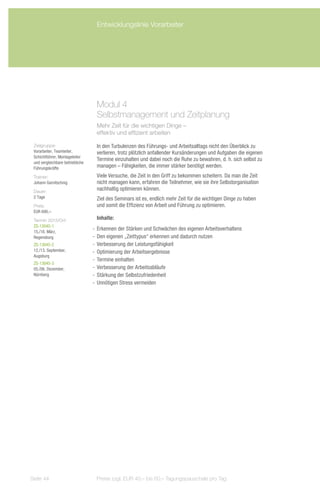 Entwicklungslinie Vorarbeiter




                                   Modul 4
                                   Selbstmanagement und Zeitplanung
                                   Mehr Zeit für die wichtigen Dinge –
                                   effektiv und effizient arbeiten

 Zielgruppe:                       In den Turbulenzen des Führungs- und Arbeitsalltags nicht den Überblick zu
 Vorarbeiter, Teamleiter,          verlieren, trotz plötzlich anfallender Kursänderungen und Aufgaben die eigenen
 Schichtführer, Montageleiter
                                   Termine einzuhalten und dabei noch die Ruhe zu bewahren, d. h. sich selbst zu
 und vergleichbare betriebliche
 Führungskräfte                    managen – Fähigkeiten, die immer stärker benötigt werden.
 Trainer:                          Viele Versuche, die Zeit in den Griff zu bekommen scheitern. Da man die Zeit
 Johann Garnitschnig               nicht managen kann, erfahren die Teilnehmer, wie sie ihre Selbstorganisation
 Dauer:
                                   nachhaltig optimieren können.
 2 Tage                            Ziel des Seminars ist es, endlich mehr Zeit für die wichtigen Dinge zu haben
 Preis:                            und somit die Effizienz von Arbeit und Führung zu optimieren.
 EUR 690,–
 Termin 2013/Ort:                  Inhalte:
 ZS-13045-1
 15./16. März,
                                  -- Erkennen der Stärken und Schwächen des eigenen Arbeitsverhaltens
 Regensburg                       -- Den eigenen „Zeittypus“ erkennen und dadurch nutzen
 ZS-13045-2                       -- Verbesserung der Leistungsfähigkeit
 12./13. September,               -- Optimierung der Arbeitsergebnisse
 Augsburg
                                  -- Termine einhalten
 ZS-13045-3
 05./06. Dezember,                -- Verbesserung der Arbeitsabläufe
 Nürnberg                         -- Stärkung der Selbstzufriedenheit
                                  -- Unnötigen Stress vermeiden




Seite 44                           Preise zzgl. EUR 40,– bis 60,– Tagungspauschale pro Tag
 