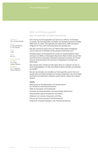 Von der Natur lernen




                             Wolf und Führungskraft
                             Was Führungskräfte von Wölfen lernen können

 Zielgruppe:                 Beim Training mit Führungskräften und Teams ist es hilfreich, mit Analogien
 Fach- und Führungskräfte    zu arbeiten. Bei Führungskräften und Wölfen sind Analogien besonders auffällig:
 Trainer:                    Wölfe führen ihr Rudel, Führungskräfte das Unternehmen. Wölfe interagieren
 Dr. Sabina Ibertsberger,    erfolgreich im Team, wenn ihre Kompetenzen klar geregelt sind.
 Dr. Franz Machilek
                             Was aber zeichnet ein gutes Team aus? Welche Rolle spielen Einzelgänger
 Dauer:
                             und wie wirkt sich ihr Verhalten auf das gesamte Unternehmen aus?
 2 Tage
 Preis:                      Verhaltensweisen und Sozialstrukturen wurden bei wissenschaftlichen Beob-
 EUR 720,–                   achtungen von Wölfen im Nationalpark Bayerischer Wald ermittelt und auf Unter-
                             nehmensstrukturen übertragen. Besonders interessant erscheinen die Themen
 Termin 2013/Ort:
 ZS-13047-1
                             Führung, Zusammenarbeit und erkennbare Erfolgsfaktoren innerhalb eines
 18./19. März,               Wolfsrudels.
 Zwieseler Waldhaus
                             Was zeichnet einen Leitwolf aus? Wie gehen diese mit Jungtieren und den an-
 ZS-13047-2                  deren Rudelmitgliedern um? Wie lösen Wölfe Konflikte innerhalb und außerhalb
 16./17. September,
                             des Rudels?
 Zwieseler Waldhaus
                             Wie sich das Verhalten von Leitwölfen auf Führungskräfte und ihre Teams an-
                             wenden lässt und welche Strategien für Leistung, Kooperation und Lernverhalten
                             konstruktiv und zielorientiert umgesetzt werden können, erleben Sie in diesem
                             Seminar.

                               Inhalte:
                            -- Übertragung von Verhaltensweisen und Sozialstrukturen
                               der Tierwelt auf Unternehmensstrukturen
                            -- Wölfe als Teamplayer und Einzelkämpfer
                            -- Erarbeiten von Gemeinsamkeiten und Unterschieden (Rudel/Team)
                            -- Bewusstwerden eigener Kompetenzen und Stärken
                            -- Stellenwert von Leistung, Kooperation und Erfolg
                            -- Planung und Zusammenarbeit in Konfliktsituationen
                            -- Erfolg durch innovative Strategien in der Unternehmensführung




Seite 46                     Preise zzgl. EUR 40,– bis 60,– Tagungspauschale pro Tag
 