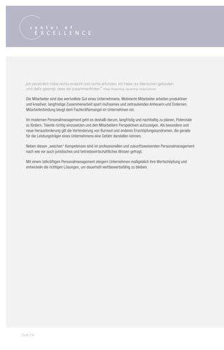 „Ich persönlich habe nichts erdacht und nichts erfunden. Ich habe nur Menschen gefunden
   und dafür gesorgt, dass sie zusammenfinden.“ Philip Rosenthal, deutscher Unternehmer

  Die Mitarbeiter sind das wertvollste Gut eines Unternehmens. Motivierte Mitarbeiter arbeiten produktiver
  und kreativer, langfristige Zusammenarbeit spart mühsames und zeitraubendes Anheuern und Einlernen,
  Mitarbeiterbindung beugt dem Fachkräftemangel im Unternehmen vor.

  Im modernen Personalmanagement geht es deshalb darum, langfristig und nachhaltig zu planen, Potenziale
  zu fördern, Talente richtig einzusetzen und den Mitarbeitern Perspektiven aufzuzeigen. Als besondere und
  neue Herausforderung gilt die Verhinderung von Burnout und anderen Erschöpfungssyndromen, die gerade
  für die Leistungsträger eines Unternehmens eine Gefahr darstellen können.

  Neben diesen „weichen“ Kompetenzen sind im professionellen und zukunftsweisenden Personalmanagement
  nach wie vor auch juristisches und betriebswirtschaftliches Wissen gefragt.

  Mit einem tatkräftigen Personalmanagement steigern Unternehmen maßgeblich ihre Wertschöpfung und
  entwickeln die richtigen Lösungen, um dauerhaft wettbewerbsfähig zu bleiben.




Seite 50
 