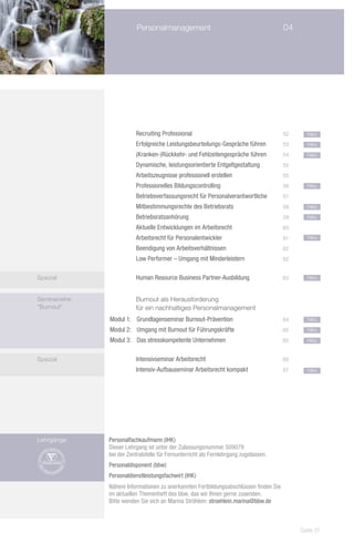 Personalmanagement	                                          04




               		         Recruiting Professional	                                      52     neu
               		         Erfolgreiche Leistungsbeurteilungs-Gespräche führen	          53     neu
               		         (Kranken-)Rückkehr- und Fehlzeitengespräche führen	           54     neu
               		         Dynamische, leistungsorientierte Entgeltgestaltung	           55
               		         Arbeitszeugnisse professionell erstellen	                     55
               		         Professionelles Bildungscontrolling	                          56     neu
               		         Betriebsverfassungsrecht für Personalverantwortliche	         57
               		         Mitbestimmungsrechte des Betriebsrats	                        58     neu
               		         Betriebsratsanhörung	                                         59     neu
               		         Aktuelle Entwicklungen im Arbeitsrecht	                       60
               		         Arbeitsrecht für Personalentwickler	                          61     neu
               		         Beendigung von Arbeitsverhältnissen	                          62
               		         Low Performer – Umgang mit Minderleistern	                    62


Spezial        			        Human Resource Business Partner-Ausbildung	                   63     neu


Seminarreihe       		     Burnout als Herausforderung
"Burnout"          		     für ein nachhaltiges Personalmanagement
               Modul 1:	 Grundlagenseminar Burnout-Prävention	                          64     neu
               Modul 2:	 Umgang mit Burnout für Führungskräfte	                         65     neu
               Modul 3:	 Das stresskompetente Unternehmen 	                             65     neu


Spezial            		     Intensivseminar Arbeitsrecht	                                 66
               			        Intensiv-Aufbauseminar Arbeitsrecht kompakt	                  67     neu




Lehrgänge      Personalfachkaufmann (IHK)
               Dieser Lehrgang ist unter der Zulassungsnummer 509079
               bei der Zentralstelle für Fernunterricht als Fernlehrgang zugelassen.
               Personaldisponent (bbw)
               Personaldienstleistungsfachwirt (IHK)
               Nähere Informationen zu anerkannten Fortbildungsabschlüssen finden Sie
               im aktuellen Themenheft des bbw, das wir Ihnen gerne zusenden.
               Bitte wenden Sie sich an Marina Ströhlein: stroehlein.marina@bbw.de



                                                                                             Seite 51
 
