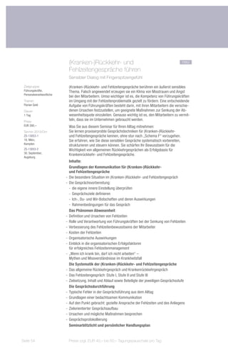 (Kranken-)Rückkehr- und			                                                  neu
                             Fehlzeitengespräche führen
                             Sensibler Dialog mit Fingerspitzengefühl

 Zielgruppe:                 (Kranken-)Rückkehr- und Fehlzeitengespräche berühren ein äußerst sensibles
 Führungskräfte,             Thema. Falsch angewendet erzeugen sie ein Klima von Misstrauen und Angst
 Personalverantwortliche
                             bei den Mitarbeitern. Umso wichtiger ist es, die Kompetenz von Führungskräften
 Trainer:                    im Umgang mit der Fehlzeitenproblematik gezielt zu fördern. Eine entscheidende
 Florian Gold                Aufgabe von Führungskräften besteht darin, mit ihren Mitarbeitern die verschie-
 Dauer:                      denen Ursachen festzustellen, um geeignete Maßnahmen zur Senkung der Ab-
 1 Tag                       wesenheitsquote einzuleiten. Genauso wichtig ist es, den Mitarbeitern zu vermit-
 Preis:
                             teln, dass sie im Unternehmen gebraucht werden.
 EUR 390,–                   Was Sie aus diesem Seminar für Ihren Alltag mitnehmen:
 Termin 2013/Ort:            Sie lernen praxiserprobte Gesprächstechniken für (Kranken-)Rückkehr-
 ZS-13053-1                  und Fehlzeitengespräche kennen, ohne stur nach „Schema F“ vorzugehen.
 18. März,                   Sie erfahren, wie Sie diese sensiblen Gespräche systematisch vorbereiten,
 Kempten
                             strukturieren und steuern können. Sie schärfen Ihr Bewusstsein für die
 ZS-13053-2                  Wichtigkeit von allgemeinen Rückkehrgesprächen als Erfolgsbasis für
 30. September,
                             Krankenrückkehr- und Fehlzeitengespräche.
 Augsburg
                              Inhalte:
                              Grundlagen der Kommunikation für (Kranken-)Rückkehr-
                              und Fehlzeitengespräche
                           -- Die besondere Situation im (Kranken-)Rückkehr- und Fehlzeitengespräch
                           -- Die Gesprächsvorbereitung:
                              -- die eigene innere Einstellung überprüfen
                              -- Gesprächsziele definieren
                              -- Ich-, Du- und Wir-Botschaften und deren Auswirkungen
                              -- Rahmenbedingungen für das Gespräch
                              Das Phänomen Abwesenheit
                           -- Definition und Ursachen von Fehlzeiten
                           -- Rolle und Verantwortung von Führungskräften bei der Senkung von Fehlzeiten
                           -- Verbesserung des Fehlzeitenbewusstseins der Mitarbeiter
                           -- Kosten der Fehlzeiten
                           -- Organisatorische Auswirkungen
                           -- Einblick in die organisatorischen Erfolgsfaktoren
                              für erfolgreiches Fehlzeitenmanagement
                           -- „Wenn ich krank bin, darf ich nicht arbeiten“ –
                              Mythen und Missverständnisse im Krankheitsfall
                              Die Systematik der (Kranken-)Rückkehr- und Fehlzeitengespräche
                           -- Das allgemeine Rückkehrgespräch und Krankenrückkehrgespräch
                           -- Das Fehlzeitengespräch: Stufe I, Stufe II und Stufe III
                           -- Zielsetzung, Inhalt und Ablauf sowie Beteiligte der jeweiligen Gesprächsstufe
                              Die Gesprächsdurchführung
                           -- Typische Fehler in der Gesprächsführung aus dem Alltag
                           -- Grundlagen einer bedachtsamen Kommunikation
                           -- Auf den Punkt gebracht: gezielte Ansprache der Fehlzeiten und des Anliegens
                           -- Zielorientierter Gesprächsaufbau
                           -- Ursachen und mögliche Maßnahmen besprechen
                           -- Gesprächsprotokollierung
                              Seminarblitzlicht und persönlicher Handlungsplan


Seite 54                    Preise zzgl. EUR 40,– bis 60,– Tagungspauschale pro Tag
 