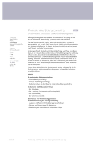 Professionelles Bildungscontrolling	                                        neu
                            Die Schnittstelle zum Wissen- und Kompetenzmanagement

 Zielgruppe:                Bildungscontrolling stellt eine Reihe von Instrumenten zur Verfügung, um den
 Geschäftsführer,           Nutzen betrieblicher Weiterbildung zu messen und zu dokumentieren.
 Inhaber,
 Führungskräfte,            Die eine Standardmethode, die auf jeden Unternehmensbedarf angewendet
 Nachwuchsführungskräfte,   werden könnte, gibt es nicht. Dafür steht aber ein vielfältiger Instrumentenkasten
 Ausbilder                  des Bildungscontrollings zur Verfügung, den jedes einzelne Unternehmen genau
 Trainerin:                 nach Wunsch und Bedarf einsetzen kann.
 Dr. Simone Deschler
                            Unabdingbar für alle Controllingaktivitäten ist die Anlage und Pflege einer Daten-
 Dauer:                     basis, in der relevante Daten zur betrieblichen Weiterbildung möglichst vollständig
 2 Tage
                            erfasst werden. Dieser Datenbestand bildet die Schnittstelle für ein effektives
 Preis:                     betriebliches Wissens- und Kompetenzmanagement. Dessen klassische Problem-
 EUR 720,–                  stellung: „Wenn das Unternehmen wüsste, was das Unternehmen weiss“ ist so
 Termin 2013/Ort:           schwer nicht mehr zu beantworten, wenn dem Unternehmen jederzeit ein Über-
 ZS-13056                   blick über die durch Weiterbildung erworbenen Kompetenzen seiner Mitarbeiter
 13./14. Mai,               zur Verfügung steht.
 München
                            Lernen Sie in diesem Workshop die Instrumente kennen, mit denen Sie ein für
                            Ihr Unternehmen angemessenes Controllingsystem mit plausiblen Indikatoren
                            entwickeln können.
                            Inhalte:
                            Grundlagen des Bildungscontrollings
                            -- Was ist Bildungscontrolling?
                            -- Grenzen des Bildungscontrollings
                            -- Bedarfsermittlung als Grundlage für erfolgreiches Bildungscontrolling
                            Instrumente des Bildungscontrollings
                            -- Die Datenbasis
                            -- Der Lernerfolg (Zufriedenheit und Transfereffekte)
                            -- Der Transfererfolg
                            -- Der Unternehmenserfolg
                            Entwicklung von Weiterbildungsprozessen –
                            Institutionalisierung des Bildungscontrollings
                            -- Aufgaben und Rollen im Weiterbildungsprozess festlegen
                            -- Planung und Steuerung von PE-Maßnahmen
                            -- Bearbeitung von Praxisfällen und individuellen Fragen




Seite 56                    Preise zzgl. EUR 40,– bis 60,– Tagungspauschale pro Tag
 