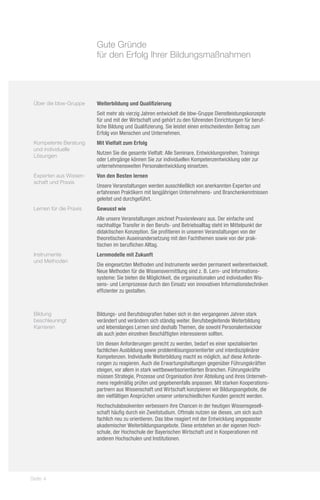 Gute Gründe
                         für den Erfolg Ihrer Bildungsmaßnahmen




 Über die bbw-Gruppe     Weiterbildung und Qualifizierung
                         Seit mehr als vierzig Jahren entwickelt die bbw-Gruppe Dienstleistungskonzepte
                         für und mit der Wirtschaft und gehört zu den führenden Einrichtungen für beruf-
                         liche Bildung und Qualifizierung. Sie leistet einen entscheidenden Beitrag zum
                         Erfolg von Menschen und Unternehmen.
 Kompetente Beratung     Mit Vielfalt zum Erfolg
 und individuelle
                         Nutzen Sie die gesamte Vielfalt: Alle Seminare, Entwicklungsreihen, Trainings
 Lösungen
                         oder Lehrgänge können Sie zur individuellen Kompetenzentwicklung oder zur
                         unternehmensweiten Personalentwicklung einsetzen.
 Experten aus Wissen-    Von den Besten lernen
 schaft und Praxis
                         Unsere Veranstaltungen werden ausschließlich von anerkannten Experten und
                         erfahrenen Praktikern mit langjährigen Unternehmens- und Branchenkenntnissen
                         geleitet und durchgeführt.
 Lernen für die Praxis   Gewusst wie
                         Alle unsere Veranstaltungen zeichnet Praxisrelevanz aus. Der einfache und
                         nachhaltige Transfer in den Berufs- und Betriebsalltag steht im Mittelpunkt der
                         didaktischen Konzeption. Sie profitieren in unseren Veranstaltungen von der
                         theoretischen Auseinandersetzung mit den Fachthemen sowie von der prak-
                         tischen im beruflichen Alltag.
 Instrumente             Lernmodelle mit Zukunft
 und Methoden
                         Die eingesetzten Methoden und Instrumente werden permanent weiterentwickelt.
                         Neue Methoden für die Wissensvermittlung sind z. B. Lern- und Informations-
                         systeme: Sie bieten die Möglichkeit, die organisationalen und individuellen Wis-
                         sens- und Lernprozesse durch den Einsatz von innovativen Informationstechniken
                         effizienter zu gestalten.



 Bildung                 Bildungs- und Berufsbiografien haben sich in den vergangenen Jahren stark
 beschleuningt           verändert und verändern sich ständig weiter. Berufsbegleitende Weiterbildung
 Karrieren               und lebenslanges Lernen sind deshalb Themen, die sowohl Personalentwickler
                         als auch jeden einzelnen Beschäftigten interessieren sollten.
                         Um diesen Anforderungen gerecht zu werden, bedarf es einer spezialisierten
                         fachlichen Ausbildung sowie problemlösungsorientierter und interdisziplinärer
                         Kompetenzen. Individuelle Weiterbildung macht es möglich, auf diese Anforde-
                         rungen zu reagieren. Auch die Erwartungshaltungen gegenüber Führungskräften
                         steigen, vor allem in stark wettbewerbsorientierten Branchen. Führungskräfte
                         müssen Strategie, Prozesse und Organisation ihrer Abteilung und ihres Unterneh-
                         mens regelmäßig prüfen und gegebenenfalls anpassen. Mit starken Kooperations-
                         partnern aus Wissenschaft und Wirtschaft konzipieren wir Bildungsangebote, die
                         den vielfältigen Ansprüchen unserer unterschiedlichen Kunden gerecht werden.
                         Hochschulabsolventen verbessern ihre Chancen in der heutigen Wissensgesell-
                         schaft häufig durch ein Zweitstudium. Oftmals nutzen sie dieses, um sich auch
                         fachlich neu zu orientieren. Das bbw reagiert mit der Entwicklung angepasster
                         akademischer Weiterbildungsangebote. Diese entstehen an der eigenen Hoch-
                         schule, der Hochschule der Bayerischen Wirtschaft und in Kooperationen mit
                         anderen Hochschulen und Institutionen.




Seite 4
 