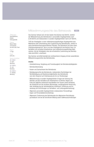 Mitbestimmungsrechte des Betriebsrats	                                       neu

 Zielgruppe:        Das Seminar befasst sich mit den beiden Herzstücken des BetrVG, nämlich
 Geschäftsführer,   der Mitbestimmung des Betriebsrats in personellen Angelegenheiten nach
 Inhaber,
                    § 99 BetrVG und insbesondere in sozialen Angelegenheiten nach § 87 BetrVG.
 Führungskräfte
 Trainer:           Trifft der Arbeitgeber in einer mitbestimmungspflichtigen Angelegenheit eine
 Martin Rößler      Maßnahme oder Entscheidung ohne Zustimmung des Betriebsrates, verletzt er
 und Experten       seine betriebsverfassungsrechtlichen Pflichten. Der Betriebsrat hat dann einen
 aus dem bbw-Team   Unterlassungsanspruch, den er vor dem Arbeitsgericht durchsetzen kann. Im
 Dauer:             Verhältnis zum einzelnen Arbeitnehmer sind mitbestimmungspflichtige Maß-
 ½ Tage             nahmen, die der Arbeitgeber ohne die erforderliche Zustimmung des Betriebs-
                    rates durchführt, unwirksam.
 Preis:
 EUR 220,–          Das Seminar vermittelt deshalb den rechtssicheren Umgang mit den wesentlichen
 Termin 2013/Ort:   Mitbestimmungsrechten des Betriebsrates.
 ZS-13058-1
 12. April,         Inhalte:
 Würzburg
                    -- 	 rbeitsbefreiung, Vergütung und Freizeitausgleich bei Betriebsratstätigkeiten
                       A
 ZS-13058-2
 16. Juli,          -- Betriebsräteschulung
 Nürnberg
                    -- Kosten und Sachaufwand des Betriebsrats
 ZS-13058-3
 12. Oktober,       -- Beteiligungsrechte des Betriebsrats, insbesondere Rechtsfolgen bei
 Würzburg              Nichtbeteiligung und Reaktionsmöglichkeiten des Betriebsrats
                       (von dem Anspruch auf Unterlassung bis hin zur Strafanzeige)
                    -- Mitbestimmung in sozialen Angelegenheiten (Fragen der Ordnung des
                       Betriebs und des Verhaltens der Arbeitnehmer im Betrieb, Beginn und
                       Ende der täglichen Arbeitszeit einschließlich der Pausen sowie Verteilung
                       der Arbeitszeit auf die einzelnen Wochentage, vorübergehende Verkürzung
                       oder Verlängerung der betriebsüblichen Arbeitszeit, Einführung und An-
                       wendung von Einrichtungen zur Verhaltens- und Leistungsüberwachung)
                    -- Allgemeine personelle Angelegenheiten (insbesondere Personalfrage-
                       bogen und Personaldatenverarbeitung)
                    -- Allgemeine Zustimmung des Betriebsrates bei allgemeinen Beurteilungs-
                       grundsätzen und bei der beruflichen Bildung sowie Stellenausschreibungen




Seite 58            Preise zzgl. EUR 40,– bis 60,– Tagungspauschale pro Tag
 
