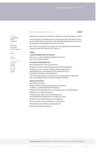 Personalmanagement	 04




                     Betriebsratsanhörung				                                                   neu

Zielgruppe:          Bekanntlich ist gemäß § 102 BetrVG der Betriebsrat vor jeder Kündigung zu hören.
Geschäftsführer,
Inhaber,             Auf die Anhörung des Betriebsrats muss deshalb besonders Wert gelegt werden,
Personalleiter       da andernfalls bereits aus formalen Fehlern die Betriebsratsanhörung und somit
Trainer:             die ausgesprochene Kündigung unwirksam sein kann.
Martin Rößler
                     Das Seminar vermittelt die Grundsätze einer ordnungsgemäßen Betriebsratsan-
und Experten
aus dem bbw-Team
                     hörung und zeigt die Fallstricke und Folgen auf.
Dauer:                Inhalte:
½ Tage
                      Funktionsfähigkeit des Betriebsrats
Preis:
EUR 220,–
                   -- Was ist zu tun, wenn Betriebsratsmitglieder krank sind
                      oder sich im Urlaub befinden?
Termin 2013/Ort:
ZS-13059-1            Persönlicher Geltungsbereich
12. April,         -- Wer ist Arbeitnehmer im Sinne des BetrVG?
Nürnberg
                   -- Kündigung und anderweitige Beendigung des Arbeitsverhältnisses
ZS-13059-2
10. Mai,           -- Kündigung (von der erneuten Kündigung, Änderungskündigung,
Kempten               Teilkündigung über die Kündigung vor Dienstantritt bis hin zur
                      Kündigung auf Verlangen des Betriebsrats)
                   -- Andere Beendigungsformen (Anfechtung des Arbeitsvertrages, Aufhebungs-
                      bzw. Abwicklungsvertrag und befristete Arbeitsverhältnisse)
                      Anhörungsverfahren
                   -- Zeitpunkt der Anhörung
                   -- Nötiger Inhalt der Anhörung (insbesondere bei personen-,
                      verhaltens- und betriebsbedingter Kündigung)
                   -- Mängel im Zuständigkeitsbereich des Arbeitgebers bzw. des Betriebsrates
                   -- Abschluss des Anhörungsverfahrens
                   -- Fristberechnung, Abkürzung der Anhörungsfristen
                      und abschließende Stellungnahme vor Ablauf der Fristen
                   -- Widerspruch des Betriebsrats gegen die Kündigung
                   -- Der Unterschied zwischen Widerspruch und Bedenken
                   -- Anforderungen an die Widerspruchsbegründung
                   -- Die einzelnen Widerspruchsgründe




                     Ansprechpartnerin: Elke Wailand, Tel.: 089 44108-430, E-Mail: wailand.elke@bbw.de

                    Preise zzgl. EUR 40,– bis 60,– Tagungspauschale pro Tag                             Seite 59
 