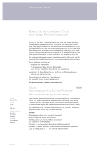 Seminarreihe "Burnout"




                     Burnout als Herausforderung für ein
                     nachhaltiges Personalmanagement

                     Burnout ist eine durch chronischen beruflichen Stress und andere belastende
                     Umweltfaktoren hervorgerufene Form körperlicher und psychischer Erschöp-
                     fung, die große Ähnlichkeiten mit dem depressiven Syndrom aufweist. In ihrem
                     Endstadium ist Burnout eine ernstzunehmende Erkrankung, die eine dauerhafte
                     Einschränkung der beruflichen Leistungsfähigkeit zur Folge haben kann. Ande-
                     rerseits stellt eine durchgestandene Burnout-Krise für viele Betroffene auch den
                     biografischen Wendepunkt zu einem gesünderen und sinnvolleren Leben dar.
                     Die epidemische Ausbreitung dieser Krankheit verunsichert Mitarbeiter wie Füh-
                     rungskräfte und stellt Unternehmen vor ernst zu nehmende Herausforderungen.
                     Dieser Workshop richtet sich an
                     -- Neugierige und Interessierte
                     -- Personalverantwortliche, Betriebs-/Personalräte
                        sowie Vertreter betrieblicher Gesundheits- und Sozialdienste
                     sensibilisiert für die vielfältigen Formen der Fremd- und Selbstausbeutung
                     – und was man dagegen tun kann
                     behandelt auch die schwierigen Fragestellungen,
                     die „quick fix“-Antworten gerne ausklammern
                     Die Veranstaltungen sind auch einzeln buchbar.


                     Modul 1						                                                                 neu
                     Grundlagenseminar Burnout-Prävention
                     Burnout verhindern – den eigenen Stress managen

 Trainer:            Folgt man der Medienberichterstattung und den Statistiken der Krankenkassen,
 Bernd Fechler       ist die Zahl der von Burnout bzw. seinen Vorstufen Betroffenen in den letzten
 Dauer:              Jahren dramatisch angestiegen. Etwas scheint hier aus dem Ruder zu laufen –
 1 Tag               in der Arbeitswelt ebenso wie in vielen Bereichen unseres persönlichen Lebens.
 Preis:              Die Fortbildung ist der Einstieg in die Seminarreihe. Sie informiert, zeigt Hand-
 EUR 390,–
                     lungsalternativen auf und regt zum Nachdenken an.
 Termin 2013/Ort:
 ZS-13065-1            Inhalte:
 08. Februar,       -- Modediagnose oder ernst zu nehmende Krankheit?
 Bamberg
                    -- Was ist und woran erkennt man Burnout?
 ZS-13065-2
 29. September,     -- Welche äußeren und inneren Faktoren begünstigen
 Augsburg              ein Ausbrennen am Arbeitsplatz?
                    -- Wie steht es um meine eigene Gesundheit und Stressresistenz?
                    -- Wie kann ich bei mir persönlich ein Ausbrennen verhindern bzw. umkehren?
                    -- „Der ist nicht zu stoppen…“ – wie kann ich anderen helfen?




Seite 64             Preise zzgl. EUR 40,– bis 60,– Tagungspauschale pro Tag
 