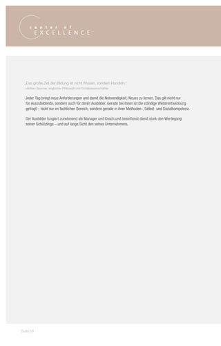 „Das große Ziel der Bildung ist nicht Wissen, sondern Handeln.“
   Herbert Spencer, englischer Philosoph und Sozialwissenschaftler


  Jeder Tag bringt neue Anforderungen und damit die Notwendigkeit, Neues zu lernen. Das gilt nicht nur
  für Auszubildende, sondern auch für deren Ausbilder. Gerade bei ihnen ist die ständige Weiterentwicklung
  gefragt – nicht nur im fachlichen Bereich, sondern gerade in ihrer Methoden-, Selbst- und Sozialkompetenz.

  Der Ausbilder fungiert zunehmend als Manager und Coach und beeinflusst damit stark den Werdegang
  seiner Schützlinge – und auf lange Sicht den seines Unternehmens.




Seite 68
 