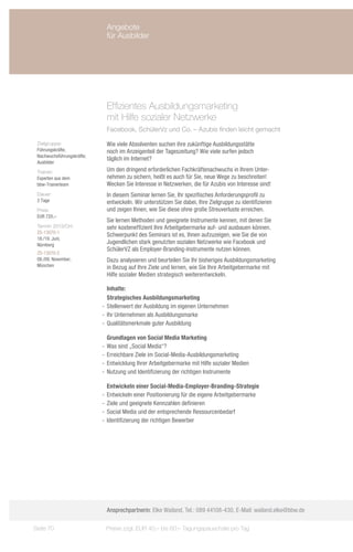 Angebote
                             für Ausbilder




                             Effizientes Ausbildungsmarketing
                             mit Hilfe sozialer Netzwerke
                             Facebook, SchülerVz und Co. – Azubis finden leicht gemacht

 Zielgruppe:                 Wie viele Absolventen suchen ihre zukünftige Ausbildungsstätte
 Führungskräfte,             noch im Anzeigenteil der Tageszeitung? Wie viele surfen jedoch
 Nachwuchsführungskräfte;
                             täglich im Internet?
 Ausbilder
 Trainer:                    Um den dringend erforderlichen Fachkräftenachwuchs in Ihrem Unter-
 Experten aus dem            nehmen zu sichern, heißt es auch für Sie, neue Wege zu beschreiten!
 bbw-Trainerteam             Wecken Sie Interesse in Netzwerken, die für Azubis von Interesse sind!
 Dauer:                      In diesem Seminar lernen Sie, Ihr spezifisches Anforderungsprofil zu
 2 Tage                      entwickeln. Wir unterstützen Sie dabei, Ihre Zielgruppe zu identifizieren
 Preis:                      und zeigen Ihnen, wie Sie diese ohne große Streuverluste erreichen.
 EUR 720,–
                             Sie lernen Methoden und geeignete Instrumente kennen, mit denen Sie
 Termin 2013/Ort:            sehr kosteneffizient Ihre Arbeitgebermarke auf- und ausbauen können.
 ZS-13070-1
                             Schwerpunkt des Seminars ist es, Ihnen aufzuzeigen, wie Sie die von
 18./19. Juni,
 Nürnberg
                             Jugendlichen stark genutzten sozialen Netzwerke wie Facebook und
                             SchülerVZ als Employer-Branding-Instrumente nutzen können.
 ZS-13070-2
 08./09. November,           Dazu analysieren und beurteilen Sie Ihr bisheriges Ausbildungsmarketing
 München                     in Bezug auf Ihre Ziele und lernen, wie Sie Ihre Arbeitgebermarke mit
                             Hilfe sozialer Medien strategisch weiterentwickeln.

                               Inhalte:
                               Strategisches Ausbildungsmarketing
                            -- Stellenwert der Ausbildung im eigenen Unternehmen
                            -- Ihr Unternehmen als Ausbildungsmarke
                            -- Qualitätsmerkmale guter Ausbildung

                               Grundlagen von Social Media Marketing
                            -- Was sind „Social Media“?
                            -- Erreichbare Ziele im Social-Media-Ausbildungsmarketing
                            -- Entwicklung Ihrer Arbeitgebermarke mit Hilfe sozialer Medien
                            -- Nutzung und Identifizierung der richtigen Instrumente

                               Entwickeln einer Social-Media-Employer-Branding-Strategie
                            -- Entwickeln einer Positionierung für die eigene Arbeitgebermarke
                            -- Ziele und geeignete Kennzahlen definieren
                            -- Social Media und der entsprechende Ressourcenbedarf
                            -- Identifizierung der richtigen Bewerber




                             Ansprechpartnerin: Elke Wailand, Tel.: 089 44108-430, E-Mail: wailand.elke@bbw.de

Seite 70                     Preise zzgl. EUR 40,– bis 60,– Tagungspauschale pro Tag
 