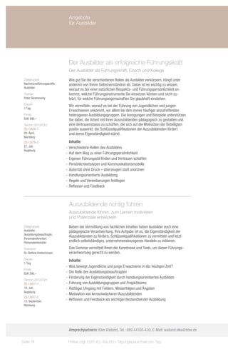Angebote
                             für Ausbilder




                             Der Ausbilder als erfolgreiche Führungskraft
                             Der Ausbilder als Führungskraft, Coach und Kollege

 Zielgruppe:                 Wie gut Sie die verschiedenen Rollen als Ausbilder verkörpern, hängt unter
 Nachwuchsführungskräfte,    anderem von Ihrem Selbstverständnis ab. Dabei ist es wichtig zu wissen,
 Ausbilder
                             worauf es bei einer natürlichen Respekts- und Führungspersönlichkeit an-
 Trainer:                    kommt, welche Führungsinstrumente Sie einsetzen können und nicht zu-
 Peter Skramovsky            letzt, für welche Führungseigenschaften Sie glaubhaft einstehen.
 Dauer:
                             Wir vermitteln, worauf es bei der Führung von Jugendlichen und jungen
 1 Tag
                             Erwachsenen ankommt, vor allem bei den immer häufiger anzutreffenden
 Preis:                      heterogenen Ausbildungsgruppen. Die Anregungen und Beispiele unterstützen
 EUR 390,–                   Sie dabei, die Arbeit mit Ihren Auszubildenden pädagogisch zu gestalten und
 Termin 2013/Ort:            eine Vertrauensbasis zu schaffen, die sich auf die Motivation der Beteiligten
 ZS-13076-1                  positiv auswirkt, die Schlüsselqualifikationen der Auszubildenden fördert
 05. April,                  und deren Eigenständigkeit stärkt.
 Nürnberg
 ZS-13076-2                    Inhalte:
 27. Juli,                  -- Verschiedene Rollen des Ausbilders
 Augsburg
                            -- Auf dem Weg zu einer Führungspersönlichkeit
                            -- Eigenen Führungsstil finden und Vertrauen schaffen
                            -- Persönlichkeitstypen und Kommunikationsmodelle
                            -- Autorität ohne Druck – überzeugen statt anordnen
                            -- Handlungsorientierte Ausbildung
                            -- Regeln und Vereinbarungen festlegen
                            -- Reflexion und Feedback



                             Auszubildende richtig führen
                             Auszubildende führen, zum Lernen motivieren
                             und Potenziale entwickeln

 Zielgruppe:                 Neben der Vermittlung von fachlichen Inhalten haben Ausbilder auch eine
 Ausbilder,                  pädagogische Verantwortung. Ihre Aufgabe ist es, die Eigenständigkeit der
 Ausbildungsbeauftragte,
                             Auszubildenden zu fördern, Schlüsselqualifikationen zu vermitteln und letzt-
 Personalreferenten,
 Personalentwickler          endlich selbstständiges, unternehmensbezogenes Handeln zu initiieren.
 Trainerin:                  Das Seminar vermittelt Ihnen die Kenntnisse und Tools, um dieser Führungs-
 Dr. Bettina Kretschmann     verantwortung gerecht zu werden.
 Dauer:                        Inhalte:
 1 Tag
                            -- Was bewegt Jugendliche und junge Erwachsene in der heutigen Zeit?
 Preis:
 EUR 390,–                  -- Die Rolle des Ausbildungsbeauftragten
                            -- Förderung der Eigenständigkeit durch handlungsorientiertes Ausbilden
 Termin 2013/Ort:
 ZS-13077-1                 -- Führung von Ausbildungsgruppen und Projektteams
 18. Juli,                  -- Richtiger Umgang mit Fehlern, Misserfolgen und Ängsten
 Augsburg
                            -- Motivation von lernschwächeren Auszubildenden
 ZS-13077-2
 13. September,             -- Reflexion und Feedback als wichtiger Bestandteil der Ausbildung
 Nürnberg




                             Ansprechpartnerin: Elke Wailand, Tel.: 089 44108-430, E-Mail: wailand.elke@bbw.de

Seite 74                     Preise zzgl. EUR 40,– bis 60,– Tagungspauschale pro Tag
 