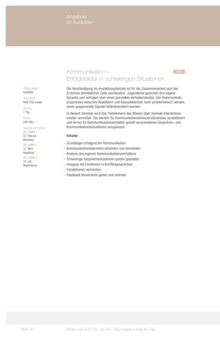 Angebote
                     für Ausbilder




                     Kommunikation –				                                                      neu
                     Erfolgsfaktor in schwierigen Situationen
 Zielgruppe:         Die Verständigung im Ausbildungsbetrieb ist für die Zusammenarbeit und das
 Ausbilder           Erreichen betrieblicher Ziele unerlässlich. Jugendliche sprechen ihre eigene
 Trainerin:          Sprache und verfügen über einen speziellen Verhaltenskodex. Der Kommunikati-
 Hedi Pruy-Lange     onsprozess zwischen Ausbildern und Auszubildenden kann problematisch werden,
 Dauer:              wenn ausgesandte Signale fehlinterpretiert werden.
 1 Tag
                     In diesem Seminar wird den Teilnehmern das Wissen über zentrale Interaktions-
 Preis:              muster vermittelt. Sie werden für Kommunikationsmissverständnisse sensibilisiert
 EUR 390,–           und lernen ihr Kommunikationsverhalten gezielt verschiedenen Gesprächs- und
 Termin 2013/Ort:    Kommunikationssituationen anzupassen.
 ZS-13080-1
 22. Februar,        Inhalte:
 Nürnberg
 ZS-13080-2         -- Grundlagen erfolgreicher Kommunikation
 12. April,         -- Kommunikationsbarrieren erkennen und vermeiden
 Augsburg           -- Analyse des eigenen Kommunikationsverhaltens
 ZS-13080-3
                    -- Schwierige Gesprächssituationen positiv gestalten
 18. Juli,
 Regensburg         -- Umgang mit Emotionen in Konfliktgesprächen
                    -- Eskalationen vermeiden
                    -- Feedback konstruktiv geben und nehmen




Seite 76             Preise zzgl. EUR 40,– bis 60,– Tagungspauschale pro Tag
 