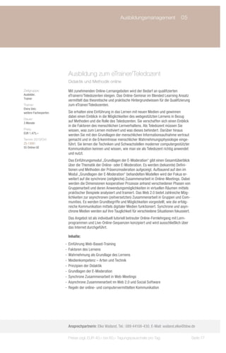 Ausbildungsmanagement	 05
                             	




                        Ausbildung zum eTrainer/Teledozent
                        Didaktik und Methodik online

Zielgruppe:             Mit zunehmenden Online-Lernangeboten wird der Bedarf an qualifizierten
Ausbilder,              eTrainern/Teledozenten steigen. Das Online-Seminar im Blended Learning Ansatz
Trainer
                        vermittelt das theoretische und praktische Hintergrundwissen für die Qualifizierung
Trainer:                zum eTrainer/Teledozenten.
Elvira Volz;
weitere Fachexperten    Sie erhalten eine Einführung in das Lernen mit neuen Medien und gewinnen
                        dabei einen Einblick in die Möglichkeiten des webgestützten Lernens in Bezug
Dauer:
3 Monate
                        auf Methoden und die Rolle des Teledozenten. Sie verschaffen sich einen Einblick
                        in die Faktoren des menschlichen Lernverhaltens. Als Teledozent müssen Sie
Preis:                  wissen, was zum Lernen motiviert und was dieses behindert. Darüber hinaus
EUR 1.475,–
                        werden Sie mit den Grundlagen der menschlichen Informationsaufnahme vertraut
Termin 2013/Ort:        gemacht und in die Erkenntnisse menschlicher Wahrnehmungsphysiologie einge-
ZS-13081                führt. Sie lernen die Techniken und Schwachstellen moderner computergestützter
55 Online-UE
                        Kommunikation kennen und wissen, wie man sie als Teledozent richtig anwendet
                        und nutzt.
                        Das Einführungsmodul „Grundlagen der E-Moderation“ gibt einen Gesamtüberblick
                        über die Thematik der Online- oder E-Moderation. Es werden (bekannte) Defini-
                        tionen und Methoden der Präsenzmoderation aufgezeigt. Aufbauend auf den im
                        Modul „Grundlagen der E-Moderation“ behandelten Modellen wird der Fokus er-
                        weitert auf die synchrone (zeitgleiche) Zusammenarbeit in Online-Meetings. Dabei
                        werden die Dimensionen kooperativer Prozesse anhand verschiedener Phasen von
                        Gruppenarbeit und deren Anwendungsmöglichkeiten in virtuellen Räumen mittels
                        praktischer Beispiele analysiert und trainiert. Das Web 2.0 bietet zahlreiche Mög-
                        lichkeiten zur asynchronen (zeitversetzten) Zusammenarbeit in Gruppen und Com-
                        munities. Es werden Grundbegriffe und Möglichkeiten vorgestellt, wie die erfolg-
                        reiche Kommunikation mittels digitaler Medien funktioniert. Synchrone und asyn-
                        chrone Medien werden auf ihre Tauglichkeit für verschiedene Situationen fokussiert.
                        Das Angebot ist als individuell tutoriell betreuter Online-Fernlehrgang mit Lern-
                        programmen und Live-Online-Sequenzen konzipiert und wird ausschließlich über
                        das Internet durchgeführt.

                        Inhalte:
                       -- Einführung Web-Based-Training
                       -- Faktoren des Lernens
                       -- Wahrnehmung als Grundlage des Lernens
                       -- Medienkompetenz – Arten und Technik
                       -- Prinzipien der Didaktik
                       -- Grundlagen der E-Moderation
                       -- Synchrone Zusammenarbeit in Web-Meetings
                       -- Asynchrone Zusammenarbeit im Web 2.0 und Social Software
                       -- Regeln der online- und computervermittelten Kommunikation




                        Ansprechpartnerin: Elke Wailand, Tel.: 089 44108-430, E-Mail: wailand.elke@bbw.de

                        Preise zzgl. EUR 40,– bis 60,– Tagungspauschale pro Tag                               Seite 77
 
