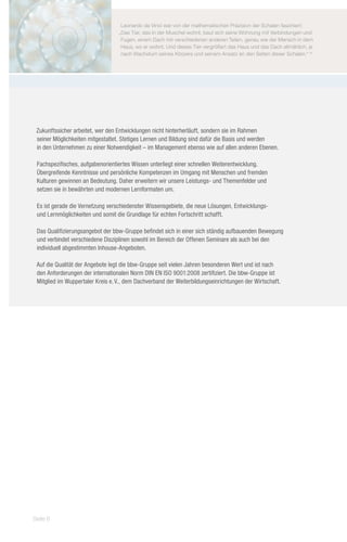 Leonardo da Vinci war von der mathematischen Präzision der Schalen fasziniert:
                                  „Das Tier, das in der Muschel wohnt, baut sich seine Wohnung mit Verbindungen und
                                   Fugen, einem Dach mit verschiedenen anderen Teilen, genau wie der Mensch in dem
                                   Haus, wo er wohnt. Und dieses Tier vergrößert das Haus und das Dach allmählich, je
                                   nach Wachstum seines Körpers und seinem Ansatz an den Seiten dieser Schalen.“ (1)




 Zukunftssicher arbeitet, wer den Entwicklungen nicht hinterherläuft, sondern sie im Rahmen
 seiner Möglichkeiten mitgestaltet. Stetiges Lernen und Bildung sind dafür die Basis und werden
 in den Unternehmen zu einer Notwendigkeit – im Management ebenso wie auf allen anderen Ebenen.

 Fachspezifisches, aufgabenorientiertes Wissen unterliegt einer schnellen Weiterentwicklung.
 Übergreifende Kenntnisse und persönliche Kompetenzen im Umgang mit Menschen und fremden
 Kulturen gewinnen an Bedeutung. Daher erweitern wir unsere Leistungs- und Themenfelder und
 setzen sie in bewährten und modernen Lernformaten um.

 Es ist gerade die Vernetzung verschiedenster Wissensgebiete, die neue Lösungen, Entwicklungs-
 und Lernmöglichkeiten und somit die Grundlage für echten Fortschritt schafft.

 Das Qualifizierungsangebot der bbw-Gruppe befindet sich in einer sich ständig aufbauenden Bewegung
 und verbindet verschiedene Disziplinen sowohl im Bereich der Offenen Seminare als auch bei den
 individuell abgestimmten Inhouse-Angeboten.

 Auf die Qualität der Angebote legt die bbw-Gruppe seit vielen Jahren besonderen Wert und ist nach
 den Anforderungen der internationalen Norm DIN EN ISO 9001:2008 zertifiziert. Die bbw-Gruppe ist
 Mitglied im Wuppertaler Kreis e. V., dem Dachverband der Weiterbildungseinrichtungen der Wirtschaft.




Seite 6
 