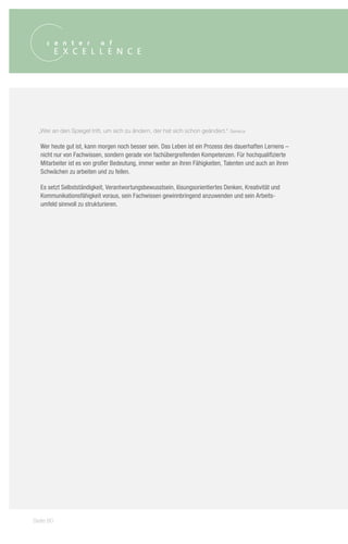 „Wer an den Spiegel tritt, um sich zu ändern, der hat sich schon geändert.“   Seneca


  Wer heute gut ist, kann morgen noch besser sein. Das Leben ist ein Prozess des dauerhaften Lernens –
  nicht nur von Fachwissen, sondern gerade von fachübergreifenden Kompetenzen. Für hochqualifizierte
  Mitarbeiter ist es von großer Bedeutung, immer weiter an ihren Fähigkeiten, Talenten und auch an ihren
  Schwächen zu arbeiten und zu feilen.

  Es setzt Selbstständigkeit, Verantwortungsbewusstsein, lösungsorientiertes Denken, Kreativität und
  Kommunikationsfähigkeit voraus, sein Fachwissen gewinnbringend anzuwenden und sein Arbeits-
  umfeld sinnvoll zu strukturieren.




Seite 80
 