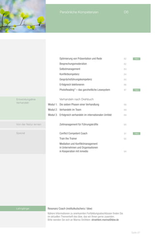 Persönliche Kompetenzen	                                      06




                       		         Optimierung von Präsentation und Rede	                        82     neu

                       		         Besprechungsmoderation	                                       82

                       		         Selbstmanagement	                                             83

                       			        Konfliktkompetenz	                                            84

                       	          Gesprächsführungskompetenz	                                   85

                       		         Erfolgreich telefonieren	                                     86

                       			        PhotoReading – das ganzheitliche Lesesystem	
                                                ®
                                                                                                87     neu
                       			

Entwicklungslinie          		     Verhandeln nach Drehbuch
Verhandeln
                       Modul 1: 	 Die sieben Phasen einer Verhandlung	                          88

                       Modul 2: 	 Verhandeln im Team	                                           89

                       Modul 3:	 Erfolgreich verhandeln im internationalen Umfeld	              89



Von der Natur lernen   	          Zeitmanagement für Führungskräfte	                            90


Spezial                			        Conflict Competent Coach	                                     91     neu

                       			        Train the Trainer	                                            92

                       			        Mediation und Konfliktmanagement
                       			        in Unternehmen und Organisationen
                          		      in Kooperation mit inmedio	                                   94




Lehrgänge              Resonanz Coach (institutkutschera / bbw)
                       Nähere Informationen zu anerkannten Fortbildungsabschlüssen finden Sie
                       im aktuellen Themenheft des bbw, das wir Ihnen gerne zusenden.
                       Bitte wenden Sie sich an Marina Ströhlein: stroehlein.marina@bbw.de



                                                                                                     Seite 81
 