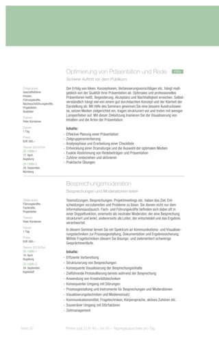 Optimierung von Präsentation und Rede                                       neu
                             Sicherer Auftritt vor dem Publikum

 Zielgruppe:                 Der Erfolg von Ideen, Konzeptionen, Verbesserungsvorschlägen etc. hängt maß-
 Geschäftsführer,            geblich von der Qualität ihrer Präsentation ab. Optimales und professionelles
 Inhaber,
                             Präsentieren heißt, Begeisterung, Akzeptanz und Nachhaltigkeit erreichen. Selbst-
 Führungskräfte,
 Nachwuchsführungskräfte,
                             verständlich hängt viel von einem gut durchdachten Konzept und der Klarheit der
 Projektleiter,              Darstellung ab. Mit Hilfe des Seminars gewinnen Sie eine bessere Ausdruckswei-
 Ausbilder                   se, setzen Medien zielgerichtet ein, tragen strukturiert vor und treten mit weniger
                             Lampenfieber auf. Mit dieser Zielsetzung trainieren Sie die Visualisierung von
 Trainer:
 Peter Kürsteiner            Inhalten und die Arten der Präsentation.
 Dauer:                        Inhalte:
 1 Tag
                            -- Effektive Planung einer Präsentation
 Preis:
                            -- Zielgruppenorientierung
 EUR 390,–
                            -- Analysephase und Erarbeitung einer Checkliste
 Termin 2013/Ort:           -- Entwicklung einer Dramaturgie und die Auswahl der optimalen Medien
 ZS-13084-1
 17. April,
                            -- Exakte Abstimmung von Redebeiträgen und Präsentation
 Augsburg                   -- Zuhörer einbeziehen und aktivieren
 ZS-13084-2                 -- Praktische Übungen
 29. September,
 Nürnberg



                             Besprechungsmoderation
                             Besprechungen und Moderationen leiten

 Zielgruppe:                 Teamsitzungen, Besprechungen, Projektmeetings etc. haben das Ziel, Ent-
 Führungskräfte,             scheidungen vorzubereiten und Probleme zu lösen. Sie dienen nicht nur dem
 Fachkräfte,
                             Informationsaustausch. Fach- und Führungskräfte befinden sich dabei oft in
 Projektleiter
                             einer Doppelfunktion, einerseits als neutraler Moderator, der eine Besprechung
 Trainer:                    strukturiert und lenkt, andererseits als Leiter, der entscheidet und das Ergebnis
 Peter Kürsteiner            verantwortet.
 Dauer:
 1 Tag
                             In diesem Seminar lernen Sie ein Spektrum an Kommunikations- und Visualisie-
                             rungstechniken zur Prozessgestaltung, Dokumentation und Ergebnissicherung.
 Preis:                      Mittels Fragetechniken steuern Sie lösungs- und zielorientiert schwierige
 EUR 390,–
                             Gesprächsverläufe.
 Termin 2013/Ort:
 ZS-13085-1                    Inhalte:
 16. April,
 Augsburg                   -- Effiziente Vorbereitung
 ZS-13085-2                 -- Strukturierung von Besprechungen
 24. September,             -- Konsequente Visualisierung der Besprechungsinhalte
 Ingolstadt
                            -- Zielführende Protokollierung bereits während der Besprechung
                            -- Anwendung von Kreativitätstechniken
                            -- Konsequenter Umgang mit Störungen
                            -- Prozessgestaltung und Instrumente für Besprechungen und Moderationen
                            -- Visualisierungstechniken und Medieneinsatz
                            -- Kommunikationsmittel, Fragetechniken, Körpersprache, aktives Zuhören etc.
                            -- Souveräner Umgang mit Störfaktoren
                            -- Zeitmanagement



Seite 82                     Preise zzgl. EUR 40,– bis 60,– Tagungspauschale pro Tag
 