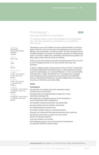 Persönliche Kompetenzen	 06




                                  PhotoReading® –				                                                       neu
                                  das ganzheitliche Lesesystem
                                  Ihr innovativer Weg zu neuer Lebensqualität und Fachkompetenz
                                  über optimierte Aufnahme und Verarbeitung von schriftlichen
                                  Informationen

Zielgruppe:                       Lebenslanges Lernen und Fortbilden sind heute selbstverständlich und Teil Ihres
Führungskräfte,                   eigenen Anspruchs. Doch wie und wann? Das Tagespensum wird immer größer:
Nachwuchsführungskräfte,
                                  Meetings sind vorzubereiten, für effektives Projekt- und Teammanagement ist ein
Projektleiter,
Fachkräfte                        schnelles Überblicken von Skripten und Aufsätzen notwendig, um wichtige Inhalte
                                  weiter zu vermitteln. E-Mails sind zu bearbeiten, Internetrecherchen gehören zum
Trainerin:                        Alltag, eigene Lektüre-Wünsche warten auf Erfüllung.
Evelyn E. Wild
Dauer:
                                  Erleben auch Sie diese ständig wachsenden Herausforderungen? Dann ist es Zeit
2 Tage                            für einen Paradigmenwechsel, für ein neues Verhalten beim Lesen und
                                  Bearbeiten.
Preis:
EUR 720,–                         In diesem 2-tägigen Intensiv-Training erlernen Sie das von Paul R. Scheele (USA)
Termin 2013/Ort:                  entwickelte PhotoReading® Whole Mind System zur Beschleunigung und Steige-
ZS-13090-1                        rung Ihres Verständnisses von zu lesendem Material (z. B. Fach- und Sachbücher,
01. März, 14:00–18:00 und         Fachzeitschriften, E-Mails, Internetseiten etc.). Sie entdecken Ihre naturgege-
02. März, 09:00–16:00,            benen Fähigkeiten wieder und gewinnen an Souveränität und Persönlichkeit.
Nürnberg                          Konkrete, individuelle Unterstützung im Training ermöglicht Ihnen die sofortige
ZS-13090-2                        Umsetzung im beruflichen und privaten Alltag.
10. Mai, 14:00–18:00 und
11. Mai, 09:00–16:00,
                                  Inhalte:
Würzburg
ZS-13090-3                          Trainingsziele
13. September, 14:00–18:00 und   -- Sie bearbeiten und verstehen jedes Buch mindestens dreimal
14. September, 09:00–16:00,
                                    schneller als Sie es jetzt können.
Ingolstadt
ZS-13090-4
                                 -- Fachzeitschriften und eingehende Mails erledigen Sie in einem
20. September, 14:00–18:00 und      Bruchteil der bisherigen Zeit.
21. September, 09:00–16:00,      -- Mit verblüffender Leichtigkeit optimieren Sie Ihre Kompetenz in
München                             neuen Fachbereichen oder Fremdsprachen.
                                 -- Sie bearbeiten Lesestoff konzentrierter und absichtsvoller.
                                 -- Bewusste Selektion lässt Sie effektiver wahrnehmen.
                                 -- Ihre Gedächtnisleistung verbessert sich.
                                 -- Sie erhalten schnellen Zugang zu vorhandenem Wissen.
                                 -- Bewusste und vorbewusste Informationsverarbeitung wirken zusammen.
                                 -- Das Gelernte wird anhand von eigenen wie auch fremden
                                    Büchern und Skripten praktiziert.
                                 -- Lesen wird entspannt und freudvoll.
                                 -- Als PhotoReader gewinnen Sie an Souveränität und Persönlichkeit.
                                    Sie betrachten die Welt mit anderen Augen.




                                  Ansprechpartnerin: Elke Wailand, Tel.: 089 44108-430, E-Mail: wailand.elke@bbw.de

                                  Preise zzgl. EUR 40,– bis 60,– Tagungspauschale pro Tag                            Seite 87
 