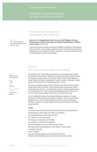 Entwicklungslinie Verhandeln

                                      Dreiteiliges Kompetenzseminar
                                      für Fach- und Führungskräfte




                                      Verhandlungsmanagement –
                                      verhandeln nach Drehbuch
 Zielgruppe:                          Wenn es ein Erfolgsgeheimnis gibt, dann ist es die Fähigkeit, die Lage-
 Fach- und Führungskräfte,            beurteilung der anderen Seite genauso treffend nachvollziehen zu können
 die ihre Verhandlungsstrategien
                                      wie die eigene. (Henry Ford)
 optimieren wollen
                                      In dieser Seminarreihe werden sowohl die Grundlagen erfolgreicher Verhandlungs-
                                      führung vermittelt, als auch Wege aufgezeigt, wie Sie mit weiterführenden Verhand-
                                      lungstechniken den Erfolg beim Kunden, Lieferanten, im eigenen Unternehmen und
                                      im internationalen Geschäft weiter steigern.




                                    Modul 1
                                    Die sieben Phasen einer Verhandlung
Trainerin:                          Verhandeln ist eine zentrale Managementtechnik, die Führungskräfte auf allen
Experten aus dem                    Ebenen beherrschen müssen. Naturgemäß sind Verhandlungen Situationen voller
bbw-Trainerteam
                                    (An-)Spannung, Überraschung und Dynamik. Während den meisten Menschen
Dauer:                              dieser Zustand nicht ganz so behaglich ist, haben routinierte „Verhandler“ gelernt,
2 Tage                              genau diese Elemente für ihre Verhandlungsziele zu nutzen.
Preis:
                                    Schauen Sie deshalb in diesem Seminar bekannten Kinostars bei ihren Verhand-
EUR 720,–
                                    lungserfolgen über die Schulter: Kurze Filmausschnitte aus bekannten Filmen
Termin 2013/Ort:                    veranschaulichen die Dreh- und Angelpunkte typischer Verhandlungssituationen.
ZS-13091                            Die komprimierte Form, in der typische Verhandlungstechniken in Filmen auf-
25./26. Februar,
                                    tauchen, macht diese besonders eindrücklich und gut durchschaubar.
München
                                    Aus der detaillierten Analyse der gezeigten Situationen ergeben sich exakte
                                    Hinweise für die Verbesserung des eigenen Vorgehens. Kurze, praxisorientierte
                                    Rollenspiele mit und ohne Videoaufzeichnung, immer jedoch mit intensivem
                                    Feedback, erlauben ein rasches Optimieren des eigenen Verhaltens in Verhand-
                                    lungssituationen.

                                      Inhalte
                                   -- Die Vorbereitung einer Verhandlung: Szenarientechnik und Themenlandschaft
                                   -- Die Begrüßung: subtile Signale der Stärke und Schwäche
                                   -- Informationsbeschaffung: Wer fragt, der führt!
                                   -- Das Feilschen um den Kompromiss
                                   -- Die Einigung: wechselseitig und freiwillig
                                   -- Der Abschied: in guter Erinnerung bleiben
                                   -- Die Nachbereitung: Was war gut? Was soll sich ändern?
                                   -- Mein persönlicher Verhandlungsstil: meine Stärken, meine Grenzen
                                   -- Sympathie-Strategien
                                   -- Druck-Strategien
                                   -- Typische Verhandlungsspiele (Guter Polizist/Böser Polizist,
                                      Ultimaten, Abbruchsdrohungen und anderes) erkennen und abwehren




Seite 88                              Preise zzgl. EUR 40,– bis 60,– Tagungspauschale pro Tag
 